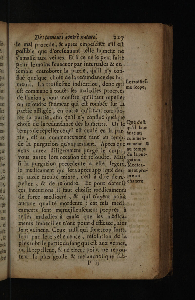 le mal procede, &amp; apres empelchét s’il eft poffible que d’orefnauant tellè humeur ne S'amafle aux, veines. Et fi ce ne fe peut Fairè pour le moins Peuacuer par interuales &amp; en- - femble cottoborer la partie, qu'il n'y con- flué quelque cholfe de la redundance des hu- à meurs. La ttroifiefme indication, donc qui Le ur. éft commune à toutés les maladies procrces she de fluxion ; nous monftre qu’il faut repeller ou réloudre fhuméur qui eft tombée fur la partie affligée , én outre qu’il faut cortobo- rer la partie, afin qu'il n’y conflue quelque chofe de laredundancé dés humeurs. Or le Que éeft témps de repeller ce qui elt coulé en la par: à: rare L je À fairé au tie, Eft au commencement tant at temps commen- de la puïgation qu'auparatiant, Apres que cement &amp; vous aurez diligemment puroé le Corps, 4 Re vous aurez lors occalon dé réloudre. Mais AR fi la purgation precedente a efté legere, Medica. 16 medicament qui fera aprés app iqué deu. ment pros ta auoir faculté mixte, c'eft à dire dére. Preau peller , &amp; de refoudré. Et pour obtenii ce cés, intentions il faut choilir médicaments de force mediocré,, &amp; qui nayént point aucune qualité mordente : car tels medi- caments. font merueilleufement preprés à telles maladies à caufe que les médicà- ments imbecilles n’ont point d'efhcace , ainis font vaincus. Ceux aufli qui fonttrop forts. font par leur vehemence , réfolution dé la plus fubtile partie du fang qui eft aux veines, ou là repellent, &amp; ne tirent point ne repou- fenc la plus grofle &amp; melancholique fub- 13