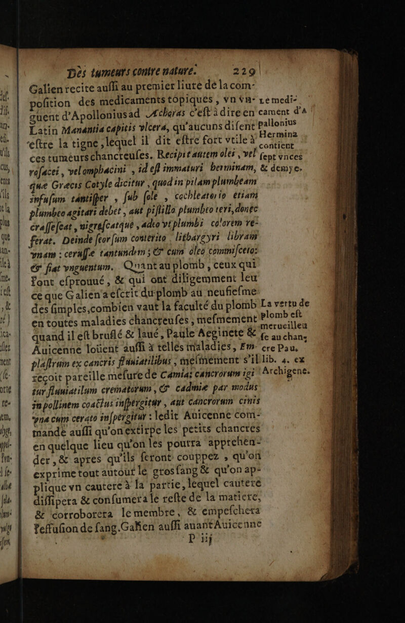 | | Dès tumeurs contre nature. 229! Galienrecite aufli au premier liuté dé la com- pofition des médicaments tOpiques , Vn Ÿn- Le medi- guent d'Apolloniusad 4 charas c'eft idireen cament d'a allonius erminz à ; .contient ces tuméurschancreufes. Recspitañtem oles , vel fept vnces rofacei, velomphacini , id eff immaturi berminam, &amp; demye. que Graecis Cotyle dicitur , quod in pilamplumbeam anfufum tantifper , fub [ele , cochleaterio etrani plumbco agitari debet ; aut pifillo plumbco teri,denec craffefeat , nigrefcatque , adeo vt plumbi colorem ve- ferar. Deinde [eor [um conterite . lithargyri libraim vnam : ceralfe tantundem ; € cui oleo commi/celo: € fiat vnguentum. Quant au plomb , ceux qui font efprouué, &amp; qui ont diligemment leu ce que Galien‘aefcrit du plomb au neufiefme des fimples,combien vaut la faculté du plomb La vertu de en toutés maladies chancreufes , mefmement plomb eft Éuand il eftbraflé &amp; laué, Paile Acgisiete &amp; fo anchane Auicenne loüent aufli x tellés maladies, Em. cre Pau, | plaffrum ex cancris Fansatilibus ; melmernent s’il lib. 4. ex seçoit pareille mefure de Cémias cahcrorum igi | Archigene. sur fluniatilum crematorum , © cadmiæ par modus  30 pollinem coacrus infhergitur , atit CANCroÏnIn CINTS na cum cerato infpérgitur : ledit Auicenne com- mande aufli qu'onextirpe les petits chancres en quelque lieu qu'on les poutra apptehen- der ,&amp; apres qu'ils feront couppez , qu'of exprime tout autout lé grosfang &amp; qu'on ap” plique vn cautere à la partie, lequel cautere diffipera &amp; confumera le refte de la matiere, &amp;z \corroborera le membre, &amp; empefcheta Yefuñon de fang.Gaken auffi auantAuicenne M . “DONS Latin Manantia capitis vlcers, qu'aucuns difent P nr RS