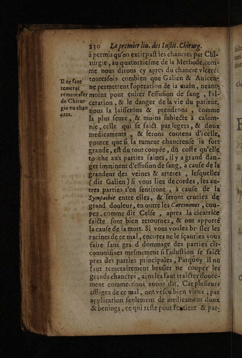 The faut temerai. 230 Leprémier lin. des Infit. Chirure. à permis qu’on extirpaît les chancres par Chi turgie, auquatorZiefme de la Methodé,com: me nous dirons cy apres du chancre vlceré: toutesfois combien que Galien &amp; Auicen: ne permettent foperation dé la main, neants cres. la plus feure, &amp; moins fubieëte à calom- nie,celle qui fe fait parlegers, &amp; doux medicaments , &amp; ferons Contens d'icelle, pource que fi la tumeur chancreufe ‘ia fort grande, eft du tout coupée, dù cofte qu'elle toiïche aux patties faines, il y a grand dan- gerimminent d'effufion de fang, a caufe de la grandeur des veines &amp; arteres , lefquelles {dit Galien ) fi vous liez decordes , les au- Sympathie entre elles, &amp; feront cruciez de gtand douleur, en outte les Carcimomes , Cou- la caufe de la mort. Si vous voulez brifler les racines dece mal, encotes ne le fçautiez vous faire fans. gra. d dommage des parties cit- conuoilines mefmement fi Paduftion fe: fai pres des parties principales , Parquoy il ne faut temerairement brufler ne couper’ les grands chanctes , ainsles faut traiter douce- ment comme:nous auons dit, Caärpluñeurs affligez de ce mal, antvefcu bien vieux ; par application feulement de medicamens doux &amp;benings, ce qui refte pour Fegticre &amp; paf: L