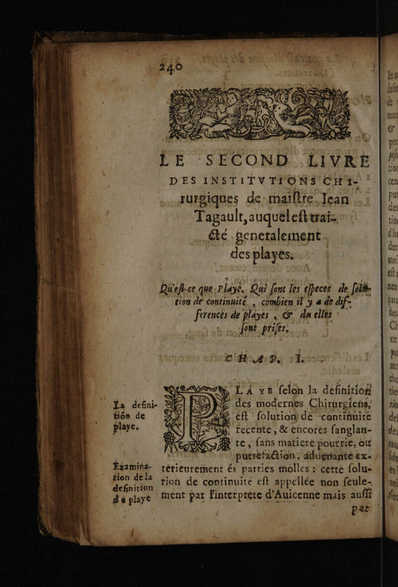 L LE SECOND. LIVRE |” DES INSTITVTIONS' CH * | ce surgiques de:maifite. Jean * Tagault,auquélefltrai: in été .penetalement des playés. j | ) Mu 21 EN ANR 1e Qu'eflce que:Playe. Qui Jent les efpeces de [élé- |re1 tion de Continuité. , combien il y 4 de dif- pa ferences de playes | G* dn elles fes _ font prifes.. C OH AP, &gt; È SL ÿ, LA ve felon la définition Îte 14 &gt; 'TA 6 aa d'ive, ù Ja defini- des modernes Chirurgïens, | se tiôn de ZLX eft folution dé ‘continuité |\de playe. | recente; &amp; encores fanglan- [Me te, fans matiere poutrie, où Jun ë putrefaétion, adueriantéex. fi pe térieurement és parties molles : cetté folu- fm tion decid : PL AA n 14 defoicion 100 de continuité eft appellée non feule- * n#)0r déplaye MENT Par Finterprete d'Auicenné mais aufli | PRE