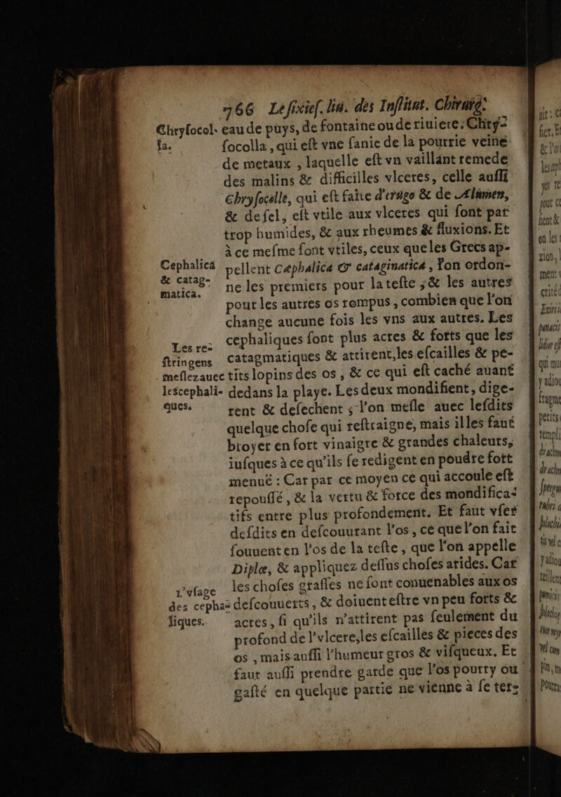 Ghryfocol. eau de puys, de fontaine ou dertiuiere.Chty- Ja. focolla., qui eft vne fanie de la pourrie veine de metaux , laquelle eft vn vaillant remede des malins &amp; dificilles vlceres, celle aufli Gbryfocslle, qui eft faite d'erago &amp; de Alimen, &amp; defel, eft vtile aux vlceres qui font pa trop humides, &amp; aux rheumes &amp; fluxions. Et à ce mefme font vtiles, ceux queles Grecs ap- Cephalica pellent Cæphalica Q' cataginatiC4 , fon ordon- &amp; Catap= NUE due” itne les premiers pour latefte ;&amp; les autres pour les autres os rempus, combien que lon change aucune fois les vns aux autres. Les . cephaliques font plus actes &amp; forts que les Lesre: : à P ftringens Catagmatiques &amp; attirent, lesefcailles &amp; pé- fer, Et ge lof les qu Te jour fentà on les | glon, | a mé critéc D Zur pense El ef qui ou ya ftigne petits. d'npl draclm L drhr x dd rent &amp; defechent ; l’on mefle auec lefdits quelque chofe qui reftraigne, mais illes faut btoyer en fott vinaigre &amp; grandes chaleurs, jufques à ce qu'ils fe redigent en poudre fott menuë : Car pat ce moyen ce qui accoule eft tepouffé , &amp; la vertu &amp; force des mondificai | Jrrgs tifs entre plus profondement. Et faut vfes Jr: defdits en defcouurant l'os, ce quelonfait | ich fouuent en l'os de la tefte, que l'on appelle QUE Diplæ, &amp; appliquez deflus chofes arides. Car | lin r’vfage les chofes grafles ne font conuenables aux os ele des cephac defcouuerts, &amp; doiuenteftre vn peu forts &amp; fl iques. actes, fi qu'ils n’attirent pas feulerment du wi profond de l’vlcere;les efcailles &amp; pieces des J'y os , mais auffi l'humeur gros &amp; vifqueux. Et V4 cm faut aufi prendre garde que l'os pourry ou, Pa, gafté en quelque païtie ne vienne à fe tetz.f Pun