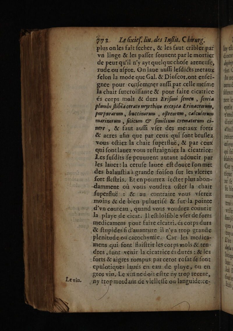 va linge &amp; les pailer fouuent par le mortier de peur qu’il n’y ayt quelquechofe areneufe, rude ou afpre. On laue aufli lefdiéts metaux gnée pour confommer aufli pat celle mefme Ja chair furcroiflante &amp; pour faite cicatrice és corps mols &amp; durs Erifimi femen , corsa plumbs fhibia cerate myrthins excepts Erinaceerum, psrpurarum buccinorum ; olireoram , calculorum emarinorum , filicum € fimilium crematerum ci- mere | &amp; faut aufli vier des meraux forts &amp; actes afin que par ceux-qui font bruflez vous oftiez la chair fupetfluë, &amp; par ceux qui fontlauez vous reftraigniez la cicatrice: Les fufdits fe peuuuent autant adoucir par les lauet: la cerufe lauee eft douce fonmét des balauftiaà grande foifon {ur les vlceres fott fleftris. Eten pourrez ieéter plus abon- fuperfluë : &amp;1au contraire vous vferez moins &amp; de bien puluerifé &amp; fur:la pointe d’vn couteau , quand vous voudrez couuri la playe de cicat: Ileft:loifible vfer de forts medicamens pout faire cicatri. és corps durs &amp; flupides f d’auanture il n'ya trop grande plenitudeoucacochymie: Car les medica- mens qui font faifirir les corpsmols &amp;ten- dtes ,font venir la cicatrice és durés : 8 les forts &amp; aigres rompus: pat cerot rofatfé font epulotiques laués en eau de pluye»ou en gros vin. Le viñinedoirefite ny trop tecent, / A Gr à dypire {or În me quele t'amol diviel d'huil tebint lou qu foi blabler Cat l tique 1e (e fe bl auaty trois vt le lu ques « Crop q due: KC 1h al ifs +