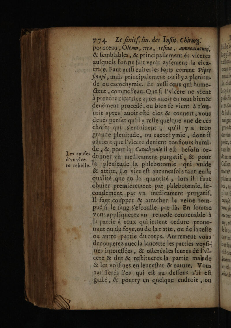 pourceau, Oleum, cers, refina | ammoniacus, Wii? &amp; femblables, &amp; principallement és vlceres on aufquels fonne fait venir ayfement la eicas rc trice. Faut aufli euiterles forts comme Piper foi Jnapi , mais principalement ouilya plenitus De de ou cacochymie.. Et aufli ceyxqui hume- | étent , comme Feau.Quefi l’yvlcere ne vient but à prendrecicatriceapres auoiténtouthien&amp; fpo!l deucément procedé, ou bien fe vient à/rou- fus urir aptes auoirefté clos &amp; couuert, vous hi ‘deués penfer qu’il y refte quelque vné dèces fui chofes qui senfuinent ; qu'il'yatrop {go grande plenitude, ou cacochymie , dont:il fév adyleut que l'vlcere deuient toufiourshumi- |ihk,c de; &amp;, pour la: Cacochymie il eft, befoin or ils id canfes donner vn medicament purgatif, &amp; pour [un re rebelle. (4 plenitude. la phlebotomie +-quisvuide [Ge &amp; attire. Le viceelt aucunesfoistantenila ‘lc qualité que en la quantité , lorsäil: faut plie obuiet premiererment pat phlebotomie, fe- «lues, n condement.par vn médicament purgatif, plui Il faut coùpper &amp; attacher la veine tom- | cerafe pué fi:le fangis'efcoulle. par là. En fomme Ju fe vousappliquerez vn remede-conuenable à ‘um l1 partie à ceux quiiettent ordure proue- | de»; nant ou du foye,oude laratte,oudelatefte lkhe ou autte -pattie du cotps. Autrement vous | divin decouperez auec la lancette les parties voyfi&lt; : Jef nes inteteflées , &amp; ofterésles leures dé lvl. | cere &amp; dur &amp; reftituerezla partie made li, &amp; les voifines enleureftat &amp; nature. Vous I, tatiflerés Fos qui eft au deflous s'ilkef Uuiz, gafté, &amp; poutty en quelque endroit , ou