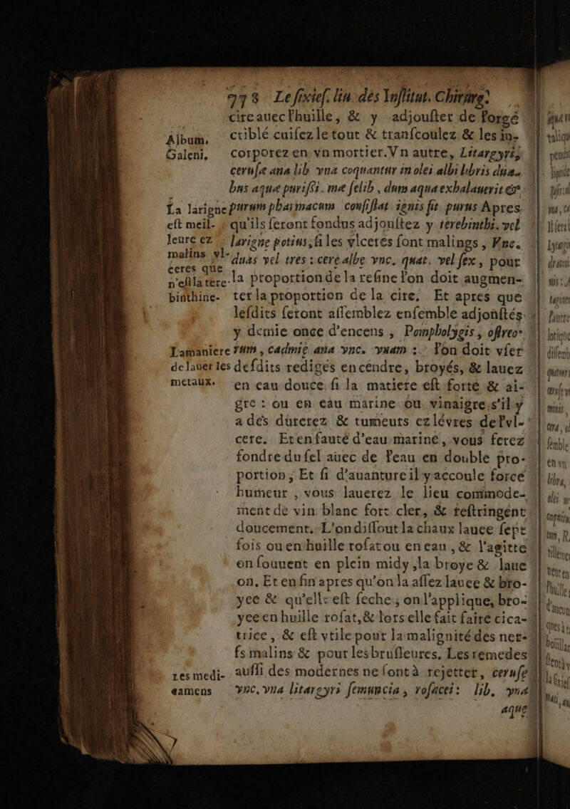 973 Le févief. in dés Infliut. Chirare, Aibum: Ctiblé cuifez le tout &amp; tranfcoulez &amp; les in- Galeni, Corporezen vnmortier.Vn autre, Litargyri, cerufe ana lib vna coquantur in olei albi hbris du. bas aque puriffi. me felib , duns aquaexbalauerit La larigneParwmpharmacans coufiflat ignis fit purus Apres. eft meil- ? qu'ils feront fondus adjouftez y rerebinthi. vel leure €7 : Jarigne potins, files vlcerés font malings , Hne. Fa N° duas vel tres : ceré albe vnc. quat. velfex, pour te ME proportion de la refine fon doit augmen- binthine. ter la proportion de la cire, Et apres que lefdits feront affemblez enfemble adjonftés. Éamaniere #1, Cadmie ana vnc. vxam :.: Yon doit vier de laver les defdits redigés encéndre, broyés, &amp; lauez métaux. en eau douce: fi la matiere eft-forté &amp; ai- gte: ou en eau marine Ou. vinaigre.s’ily cere. Etenfauté d’eau matinée, vous ferez portion ; Et fi d’auanture il yaccoule force ment de vin blanc for: cler, &amp; feftringent on, Et en fin apres qu’on la affez lauce &amp; bto- yeé &amp; qu’elleeft feche; onl'applique, bro: yeecen huille rofat,&amp; lors elle fait fairé cica- trice, &amp; eft vtile pout la malignitédes ner- . |! aqua l L taliqu coul L bu pd Ma, Ce Jlerat Lygn 1] drasou L 2 lotique | dillemb | tuer env Minis A7 {! fémble En un bre, lei y 1 cpis Lu, R tlléne Uétten Puille | Cancun pe ques à t | bo !