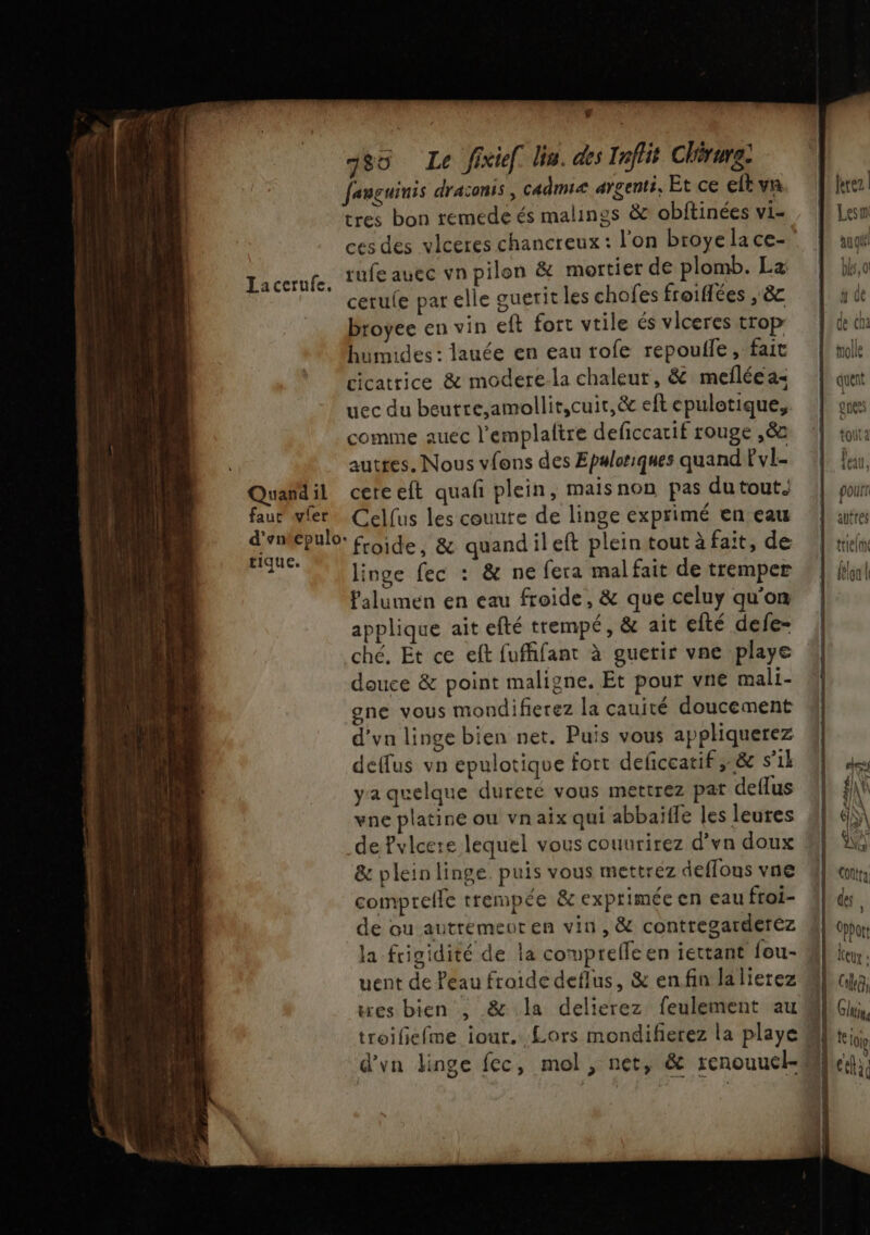 Jaccrufe. Quand il faut vler tique. 180 Le fixief Un. des Inflit Chirure: fanguinis draconis , cadmi&lt; argenti, Et ce elt va tres bon remede és malings &amp; obftinées vi- ces des vlceres chancreux : l'on broye la ce- rufe auec vn pilon &amp; mortier de plomb. La cerule par elle guerit les chofes froiflées , 8e broyee en vin eft fort vrile és viceres trop humides: lauée en eau tofe repoufle, fait cicatrice &amp; modere-la chaleur, &amp; mefléea- uec du beutre,amollit,cuir,&amp; eft epulotique, comme auec l’emplaltre deficcatif rouge ,ë&amp;2 autres. Nous vfons des Epaloriques quand Fvl- ceteelt quafñ plein, maisnon pas dutout Celfus les couute de linge exprimé en eau froide, &amp; quandileft plein tout à fait, de linge fec : &amp; ne fera mal fait de tremper Palumen en eau froide, &amp; que celuy qu'on applique ait efté trempé, &amp; ait efté defe- ché, Et ce eft fuffifant à guetir vne playe douce &amp; point maligne. Et pour vne mali- gne vous mondifierez la cauité doucement d’vn linge bien net. Puis vous appliquerez deffus vn epulotique fort deficeatif ,-&amp; s’il ya quelque dureté vous mettrez pat deflus vne platine ou vnaix qui abbaiffe les leures de Pvlcere lequel vous couurirez d’vn doux &amp; plein linge. puis vous mettréz deffous vne comprelle trempée &amp; exprimée en eau froi- de ou autremeuren vin, &amp; contregarderez uent de Peau froide deflus, &amp; enfin la lierez troiliefme iour. Lors mondifetez la playe ferez Lesm au qu bla, } à de molle qduent J\ guess tot à feau,