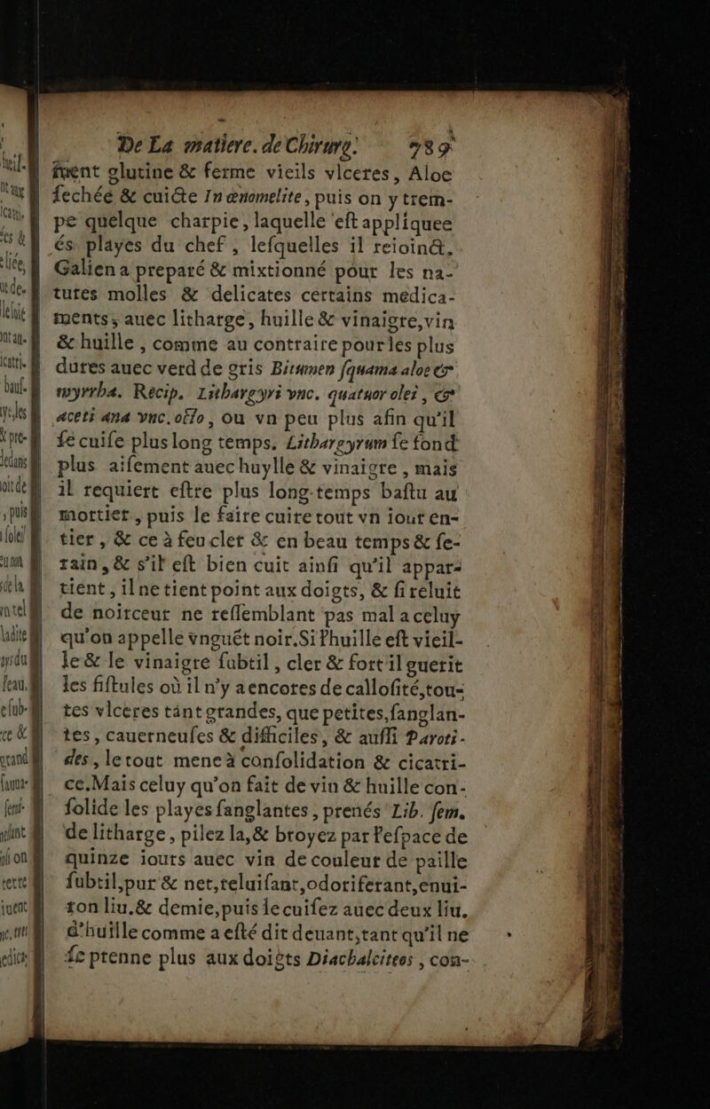 kif N'y | car, B es à liée, ie de. lelie À tal. | Latti. @ ba. À yéles | \ pre- M dans | ottde puis | {ole/ um de La ! nteli dite f | ysdu | l'eau, @ elub- ce &amp; À rrand Cauua- fer selst gi on tette uen TA edic De La matiere. de Chirure. 89 fuent olutine &amp; ferme vieils vlceres, Aloe fechée &amp; cuite 1n œnomelite, puis on y trem- pe quelque charpie, laquelle 'eft appliquee és playes du chef , lefquelles il reioin@. Galien a preparé &amp; mixtionné pour les n2- tutes molles &amp; delicates certains medica- ments, auec litharge, huille &amp; vinaisre,vin &amp; huille , comme au contraire pourles plus dures auec verd de gris Bitamen fquama aloe &amp;r mwyrrbæ. Recip. Lithareyri vnc. quatuor oler , &amp;* aceti 44 Vnc.oËlo, Où vn peu plus afin qu'il fe cuife plus long temps, Lithareyrum fe fond plus aifement auechuylle &amp; vinaigre , mais il requiert eftre plus long-temps baftu au: mottiet, puis le faire cuite tout vn iout en- tier , &amp; ce à feuclet &amp; en beau temps &amp; fe- rain, &amp; s’il eft bien cuit ainfi qu'il appar: tient , ilnetient point aux doists, &amp; fireluit de noirceut ne reflemblant pas mal a celuy qu'on appelle vnguêt noir.Sifhuille eft vieil- le &amp; le vinaigre fabtil, cler &amp; fortil guerit les fiftules où il n’y aencores de callofité,tou- tes vlceres tint grandes, que petites fanglan- tes, cauerneufes &amp; difhciles, &amp; aufli Parors- des, letout meneà confolidation &amp; cicatri- ce.Mais celuy qu’on fait de vin &amp; huille con- folide les playes fanglantes , prenés'Lib. fem. de litharge, pilez la,&amp; broyez par Pefpace de quinze jouts auec vin de couleur de paille fubtil,pur &amp; net,teluifant,odotiferant,enui- ton liu.&amp; demie, puis le cuifez auec deux liu. d’huflle comme a efté dit deuant,tant qu’il ne Sr BÉRRMu.,. Se RE 7 SR er cr ER: A ae ds ae CA FT FES Fr 1 LE : … “ie. A RE mn en mm de de SE ME En rain = RTE 3 -HÈLT AS RTE NOR he à RE se