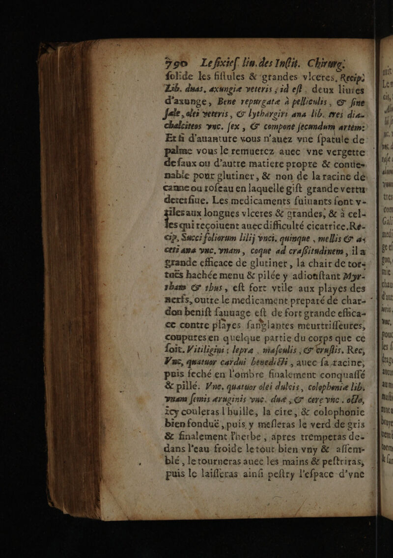 folide Les fflules &amp; ‘grandes vlceres, Recip) Lib. duas, axungie veter:s ; 5d eff. deux liutes d’axunge, Bene repurçate à pelliculis, € fine Jale , oles veteris, © lythäreirs ana lib. rres dia. chalcitess vuc. [ex , G compone jecundum artém: Et fi d'auantute vous n’auez vne fpatule de palme vous le remuercz auec vne vergette de faux ou d’autre matiere propre &amp; conties mabie pout lutiner, &amp; non de la racine dé canne ou tofeau en laquelle gift grande vertu dererfiue. Les medicaments fuiuants font v- pere longues vlceres &amp; grandes, &amp; à cel- les qui recoiuent auec difficulté cicatrice.Re- G3?, Sacci foliorum lili; vnci, quinque | mellis € à Cls am VNC, Van, Coque ad craffitndinem , ila grande efficace de glutinet , la chair de tot: taës hachée menu &amp; pilée y adiouftant Myr- 1bam € 1bus, eft fort vtile aux playés des ncris, outte le medicament preparé dé char- don benift fauuage eft de fort grande effica- ce contre playes fanÿlantes meurtrifleutes, cobputesen quelque partie du corps que ce foit. Witiligins : lepre | miafculis , @'truflis. Rec, Vac, quatuor car dni besediéfi , auec fa tacine, puis feché en l'ombre finalement conquailé &amp; pillé. Vne. quatuor olei dulcis, colephense lib: Yan femis aYnginis va, dure LE Cere vhc. alla, ïcy couleras l'huille, la cire, &amp; colophonie bien fonduë , puis y mefleras le verd de gris &amp; finalement Pherbe, aptes tremperas de- dans l'eau froide letout bien vny &amp; affem- blé, letournéras auéc les mains &amp; peftriras, puis le laifleras ainñ peftry lefpace d’yne