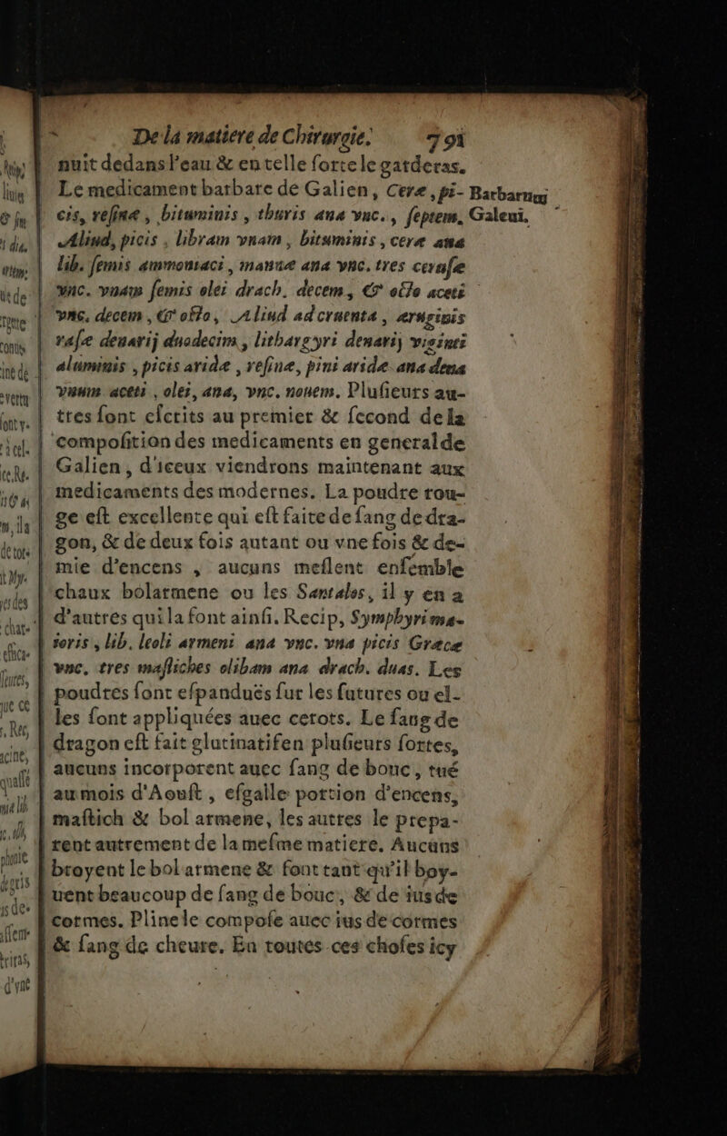 nuit dedans l'eau &amp; en telle forte le gatderas. Le medicament barbare de Galien, Ceræ , pi- Barbarnog cis, vefine, bituminis , thuris ana vuc., feptem. Galeuï. Alind, picis , ibram vnam, bituminis ,ceræ ana lib. Jemis ammonsaci, manne ana vnc. tres cevafe vac. voa femis olei drach. decem, € elle aceti vA6. decem , G'oflo, LAlind adcruenta , ernrinis rafe deuarij dnodecim , lithargyri denariy visinei aluminis , picis aride , refinæ, pins aride. ans dons van aceti , olei, ana, vnc. nouem. Plufieuts aw- tres font cfcrits au premier &amp; fecond dela . | compofitian des medicaments en generalde Galien, d'iceux viendrons maintenant aux medicaments des modernes. La poudre rou- , | ge eft excellente qui eft faite de fang dedta- gon, &amp; de deux fois autant ou vne fois &amp; de- mie d’encens , aucuns meflent enfemble l'chaux bolatmene ou les Senrales, il y en a | d’autres qui la font ainh. Recip, Symphyrime | soris, bib. leolt armeni ana vnc. vnae picis Grace une, tres m4) iches olibam ana drach. duas. Les | poudres font efpanduës fur les futures ou el- | les font appliquées auec cerots. Le fans de | dragon eft fait glutinatifen plufeurs fortes, À aucuns incorporent auec fang de bouc, tué aumois d'Aouft , efgaile portion d’encens, maftich &amp; bol armene, les autres le prepa- | rent autrement de lamefme matiere. Aucans | broyent le bol armene &amp; font tant qw’il boy. l'uent beaucoup de fang de bouc, &amp; de iusde lcormes. Plinele compofe auec ius de cormes A&amp; fang de cheure. En toutes ces chofes icy rem. 705 ge sans É di re: STE DRE ne PM ET De + EE, &gt; es Re ee RE ER Fa Re &gt; Te ——— RES IS Re TES PSS : - = 0 : *  -# SAT ï RU