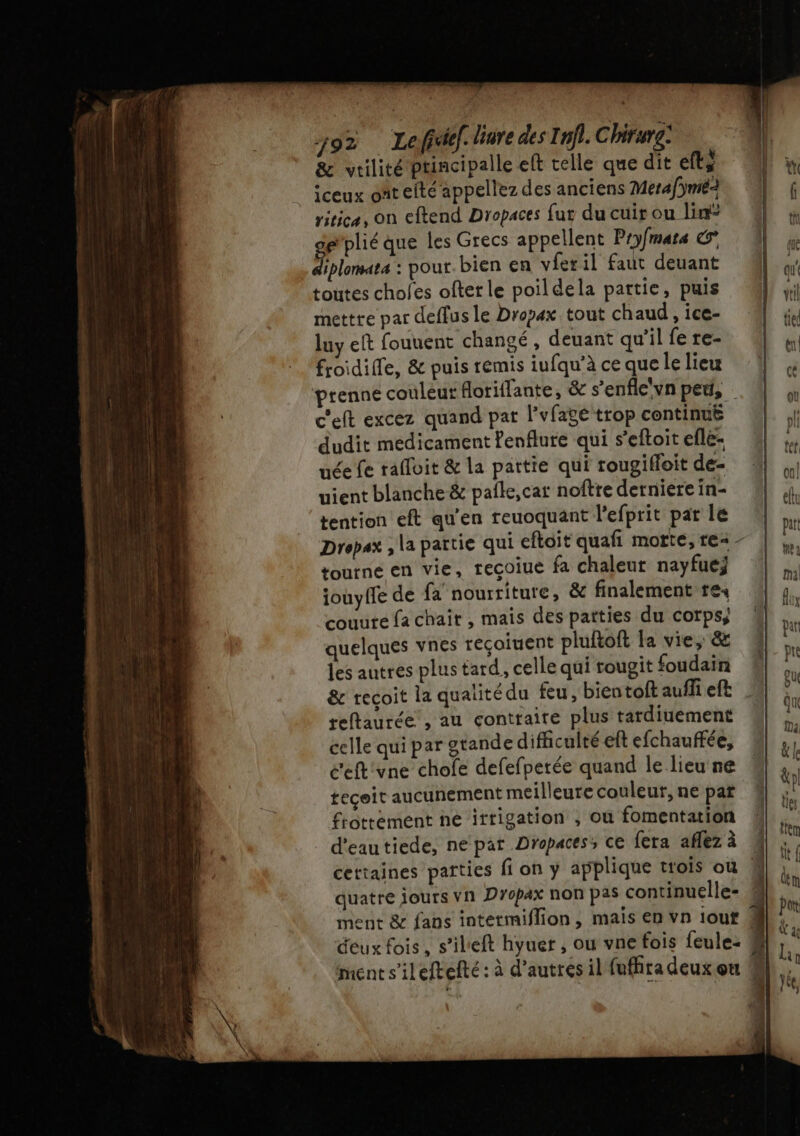&amp; vrilité ptincipalle eft telle que dit eft iceux ont efté appellez des anciens Mera/ÿmé2 ritica, on eftend Dropaces fur du cuir ou lin g’plié que les Grecs appellent Pryfmats € diplomata : pour. bien en vfer il faut deuant toutes choles ofter le poildela partie, puis mettre par deffus le Dropax tout chaud , ice- luy eft fouuent changé, deuant qu'il fe re- froidille, &amp; puis remis iufqu’à ce que le lieu prenne couleut foriflante, &amp; s’enfle'vn peu, c'eft excez quand par l’vfage trop continuë dudit medicament Penflure qui s’eftoit efle- uée fe rafloit &amp; la pattie qui rougiffoit de- uient blanche &amp; pale, car noftre derniere in- tention eft qu’en reuoquant l’efprit par le Dropax , la partie qui efloit quafi motte, re= - toutne en vie, recoiue fa chaleut nayfuej iouyffe de fa nourriture, &amp; finalement rex couure fa chair , mais des patties du corps, quelques vnes reçoiuent pluftoft la vie, &amp; les autres plus tard, celle qui rougit foudain &amp; recoit la qualité du feu, bien toftauflieft reftaurée, au contraire plus tardiuement celle qui par gtande difficulté eft efchauffée, ceft'vne chofe defefperée quand le lieu ne tecoit aucunement meilleure couleur, ne par frottément ne irrigation , où fomentation 4 d'eautiede, ne par Dropaces; ce fera aflez à : cettaines païties fi on y applique trois où L quatre jours vn Dropax non pas continuelle- 4 ment &amp; fans intetmiflion, mais en vn iout 4 deux fois, s’ileft hyuer , ow vne fois feule: # ment s’ileftefté : à d’autres il fuffira deux ou :
