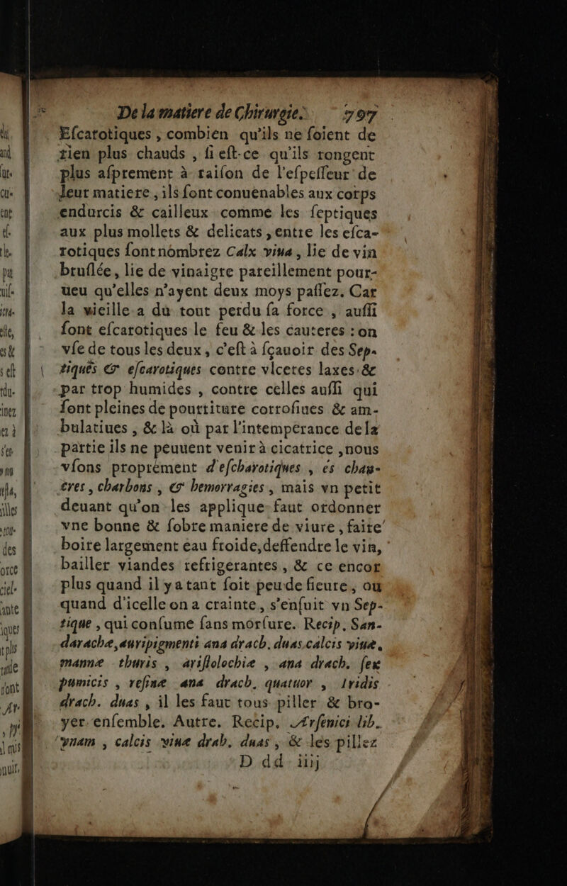 Efcatotiques , combien qu’ils ne foient de plus afprement à railon de l’efpefleur de eut matiere ; ils font conuenables aux cotps aux plus mollets &amp; delicats ,entre les efca- rotiques fontnombrez Calx vina, lie de vin bruflée, lie de vinaigre pareillement pour- ueu qu’elles n’ayent deux moys paflez. Car la wieille.a du tout perdu fa force , aufi font efcarotiques le feu &amp; les cauteres : on vie de tous les deux, c’eft à fçauoir des Sep tiques CE efcarotiques contre vlcetes laxes:&amp; par trop humides , contre celles aufli qui font pleines de pouttiture corrofiues &amp; am- bulatiues , &amp; là où par l’intempérance dela païtie ils ne peuuent venir à cicatrice ,nous vions proprèment d'efcharotiques , es chan- cres , charbons | € bemorragies ; maïs vn petit deuant qu’on les applique: faut ordonner vne bonne &amp; fobte maniere de viure, faite’ boite largement eau froide, defendre le vin, bailler viandes refrigerantes, &amp; ce encor plus quand il yatant foit peude fieure, ou quand d'icelle on 2 crainte, s’enfuit vn Sep- tique , qui confume fans morfure. Recip, San- darachæ, auripiements ans drach, duas.calcis viue, manne -thuris , ariflolochieæ , ana drach. [ex pumicis , refinæ ana drach. quatuor , Iridis drach. duas , il les faut tous piller &amp; bra- yer.enfemble. Autre. Recip, eÆrfenici Gb. vnam ; Calcis wine drab. duas ; &amp; les pille: | D dd: