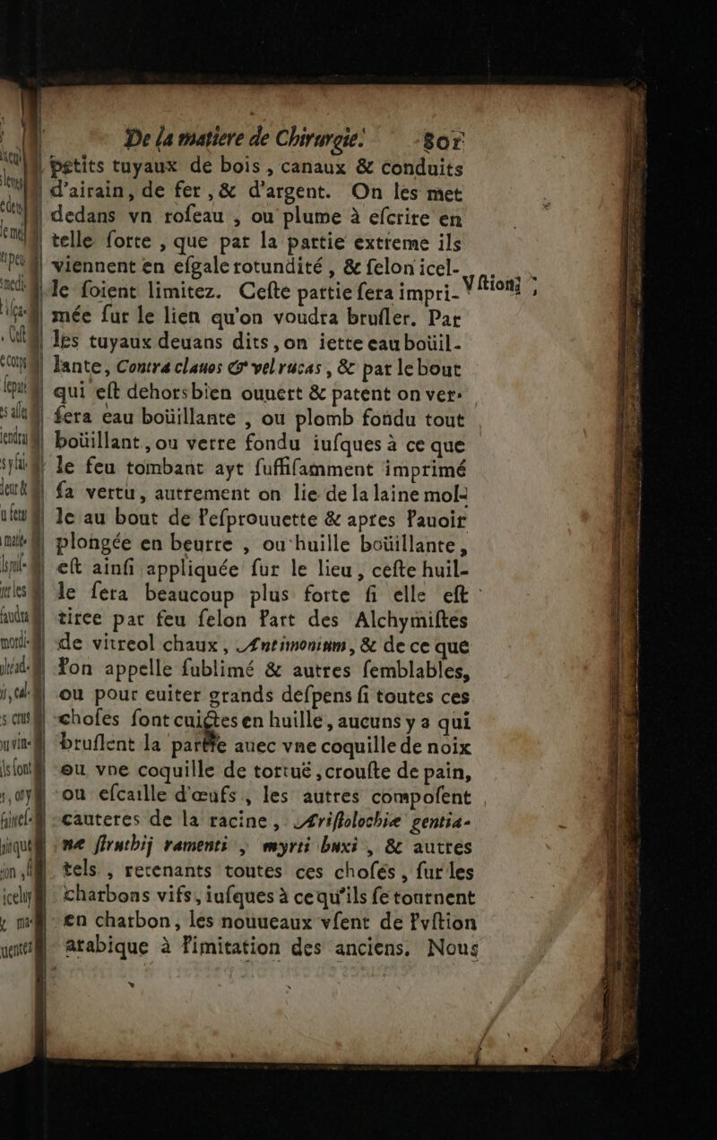 pa bétits tuyaux de bois , canaux &amp; conduits “NM d’airain, de fer ,&amp; d'argent. On les met dt | dedans vn rofeau , ou plume à efcrire en er | telle forte , que par la partie extreme ils “AM viennent en efgalerotundité, &amp;felonicel. .. Je foient limitez. Cefte pattie fera impri- de ge | mée fur le lien qu'on voudra brufler. Par Ul l les tuyaux deuans dits ,on iette eau boüil- NA] Jante, Contre clauos Gvelrucas, &amp; par lebout qui ! qui eft dehorsbien ouuert &amp; patent on ver: sit} fera eau boüillante , ou plomb fondu tout tif! boüillant, ou verre fondu jufques à ce que sü@} le feu tombant ayt fuffifamment imprimé eU@] fa vertu, autrement on lie de la laine mol: uw le au bout de fefprouuette &amp; apres Pauoir mk@| plongée en beurre , ou‘huille boüillante, knt@. eft ainf appliquée fur le lieu, cefte huil- Mks® le fera beaucoup plus forte fi elle eft : audu@ tiree par feu felon Part des Alchymiftes | | de vitreol chaux , .Æntimoninm, &amp; de ce que ‘| Ton appelle fublimé &amp; autres femblables, i,4@ ou pour euiter grands defpens fi toutes ces s sf] -chofes font cage en huille, aucuns y a qui ut @| Druflent la parëte auec vne coquille de noix is{ontil ou vne coquille de tortué , croufte de pain, | ou efcaille d'œufs , les autres compolent cauteres de la racine, LÆriflolochiæ gentia- que | me ffruthij ramenti |; myrii buxi , 8 autres | tels , retenants toutes ces chofés, fur les ichy@} : chatbons vifs, iufques à cequ’ils fe tournent , mi en charbon, les nouueaux vfent de Pvition wat atabique à fimitation des anciens. Nous à]