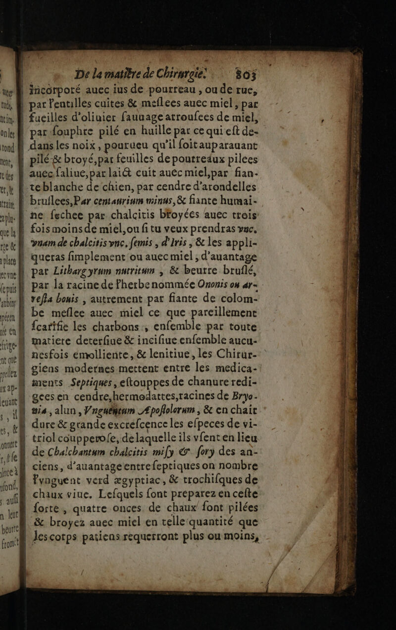 we incorporé auec ius de pourreau , ou de rue, ni, À par Peatilles cuites &amp; meflees auec miel, par itin À fucilles d'oliuier fauuage atroufees de miel, mk@ par fouphre pilé en huille par ce qui eft de- tn à dans les noix, pourueu qu'il foitauparauant rt, À pilé-&amp; broyé,par feuilles de poutredux pilees es M auecfaliue, par lai@ cuit auéc miel,par fian- «y D teblanche de chien, par cendre d’arondelles tuiy À bruilees, Par centanrinm minus, à fiante humai- he À ne fechee par chalcitis bfoyéés auec trois ue H À fois moins de miel, ou fi tu veux prendras vac, net D vram de chalcitis vnc, femis , d'Iris , &amp; les appli- eh queras fimplement ou auec miel ; d’auantage — | place D end par Lithargyrum nutritum ; &amp; beurre bruflé, fepuis | par la racine de Pherbe nommée Ononis o ar= bn Re *€/24 bonis | autrement pat fiante de colom- 1 be meflee auec miel ce que pareillement N {carifie les chatbons ; enfemble par toute M matiere deterfiue &amp; incifiue enfemble aucu- | giens modernes mettent entre les medica- N ments Sepriques, eftouppes de chanure redi- | geesen cendre,hermodattes,racines de Bryo- #54 ,alun, Vngnémtum _Æpofolerum , &amp; en chair ar | dure &amp; grande excrefcence les efpeces de vi- \ triol coupperwl{e, delaquelle ils vfent en lieu ke de Chalchantum chalcitis mify &amp; fory des an- ed D'SIENSs, d'auantage entre feptiques on nombre “nf fynguent verd ægyptiac, &amp; trochifques de al chaux viue, Lefquels font préparez en celte kr forte, quatre onces. de chaux font pilées .&amp; &amp; broyez auec miel en telle quantité que PRE IN sense. à ae ET ME à dr À 2 RES Ep ve à me RE 2e