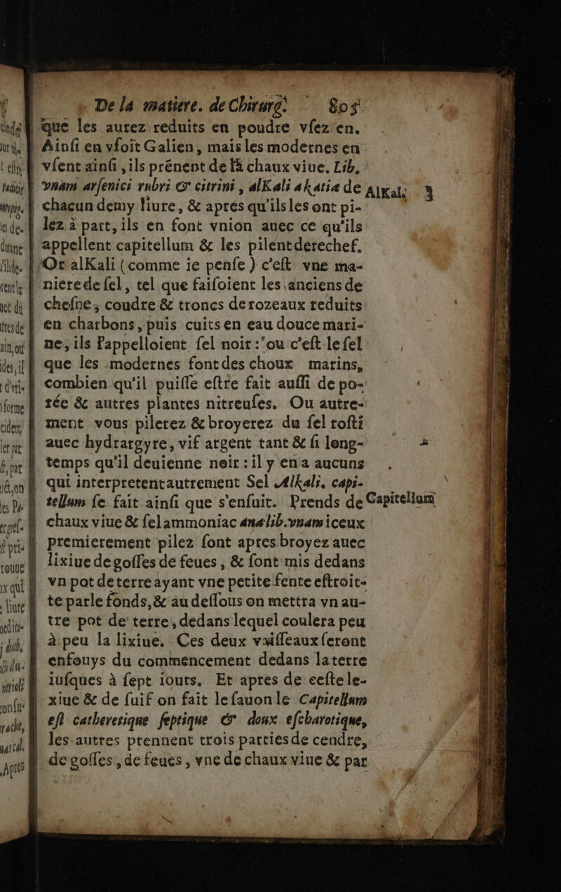 ka que les aurez reduits en poudre vfez'en. ut Ainfi en vfoit Galien, mais les modernes en tn vient ainû , ils prénent de là chaux viue. Lib. hu} Yan arfenici rubri Go citrini , alKali akatiæ de AIKal 3 wie À chacun demy fiure, &amp; aprés qu'ils les ont pi- wde.} lez à part, ils en font vnion auec ce qu'ils dune appellent capitellum &amp; les pilentderechef. ie. F/Ot alKali (comme ie penfe ) cet vne ma- imtk N nieredefel, tel que faifoient les anciens de x di à chefne, coudre &amp; troncs derozeaux reduits “sd } en charbons, puis cuits en eau douce mari- inf ne ils Pappelloient fel noir :’ou c’eft lefel ts ipR que les modernes font des choux matins, dif combien qu'il puifle eftre fait aufli de po- fume 8 Tée &amp; autres plantes nitreufes. Ou autre- a D ment vous pilerez &amp; broyerez du fel rofti er À auec hydrargyre, vif argent tant &amp; fi leng- épi | premierement pilez font apresbroyez auec An à lixiue degoffes de feues , &amp; font mis dedans rqif vnpot deterreayant vne petite fenteeftroit- nef teparle fonds, &amp; au deflous on mettra vnau- tre pot de terre, dedans lequel coulera peu fus: À enfouys du commencement dedans laterre sriolt À lufques à fept iouts. Et apres de cefte le- nf xiue &amp; de fuif on fait lefauonle Capitellnm vache, À ef catbererique feptique é donx efcharotique, wi les-autres prennent trois parties de cendre, jp | degolfes, de feues , vne de chaux viue &amp; par sets