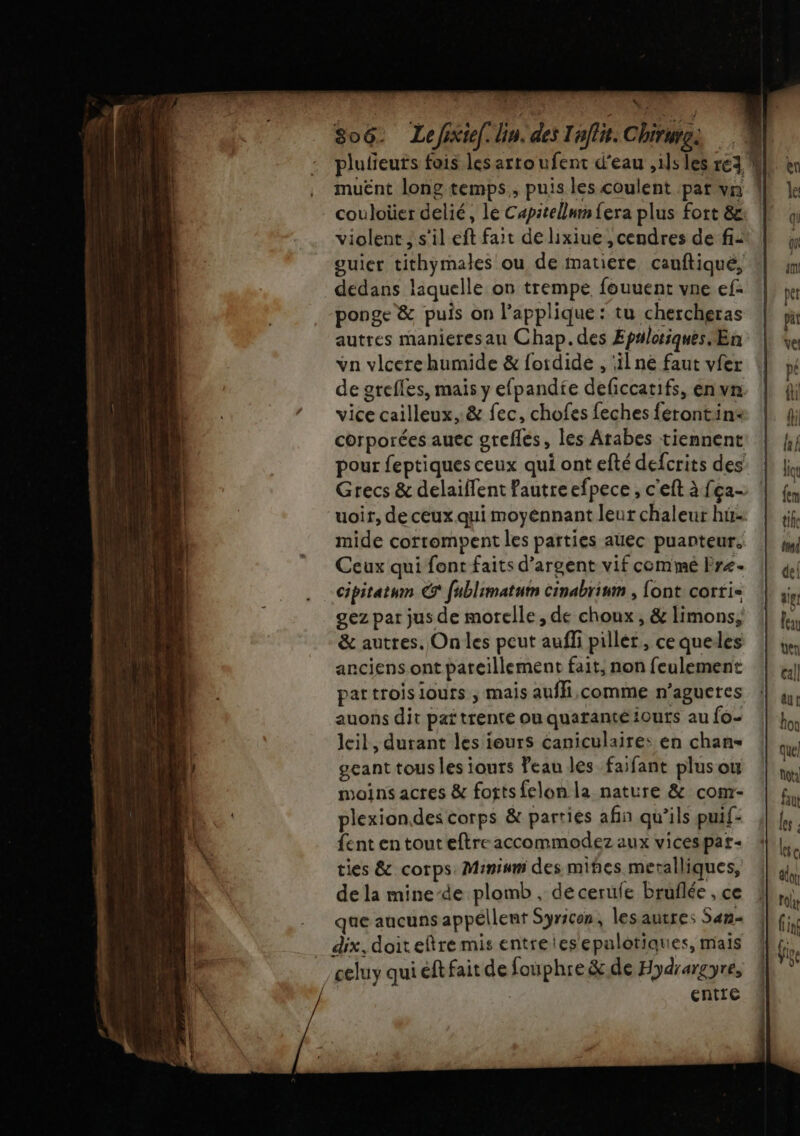 plufeuts fois les artoufent d'eau ,1ls les re3 M | . muënt long temps, puis les coulent par vn 1 couloüer delié, le Capitellmn{era plus fort &amp; ! violent, s'il eft fait de lixiue, cendres de fi: guier tithymales ou de matiere cauftiqué, dedans laquelle on trempe fouuent vne ef- ponge &amp; puis on applique: tu chercheras autres manieresan Chap. des Epulotiques Œn vn vlcerehumide &amp; foirdide , il ne faut vfer de grefles, mais y efpandie deficcatifs, en vn vice cailleux..&amp; fec, chofes feches férontin: corporées auec greflés, les Arabes tiennent pour feptiques ceux qui ont efté defcrits des Grecs &amp; delaiflent Pautreefpece, c'eft à {ça- uoir, de ceux qui moyénnant leur chaleur hu mide corrompent les parties auec puanteur. Ceux qui font faits d'argent vif commé Fre- cipitatum © fublimatutn cinabrimm , font corri- gez par jus de moelle, de choux, &amp; limons, &amp; autres. On les peut aufli piller, ce queles anciens ont pareillement fait, non feulement pattroisiours ; mais auffi,comme n’agucres auons dit paï trente ou quaranté iouts au {o- leil, durant les jours éaniculaire: en chan- gcant tous les iours Peau les faifant plus ou moins actes &amp; fottsfelon la nature &amp; com- plexion.des corps &amp; parties afin qu’ils puif- fent en touteftre accommodez aux vicespar- ties &amp; corps. Minimm des miñes meralliques, de la mine-de plomb , de ceruie bruflée , ce que aucunsappéllent Syricon, lesaurres San dix, doit etre mis entreles epalotiques, mais celuy qui éftfait de fouphre &amp;.de Hydrargyre, entre . nt re ns