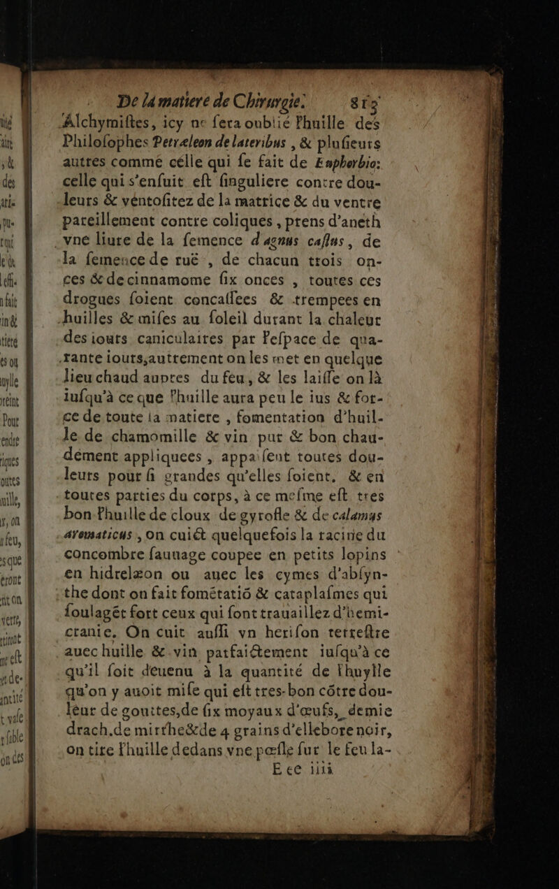 des tte le qi eh ef ait in&amp; tièté ue efnt Pout endté iques putes mille, K, on A eu, eront vetiés iront seft (A7 incité + fible onde ue De la matiere de Chirurgie: 813 Alchymiftes, icy ne fera oublié Fhuille des Philofophes Petræleon de lateribus , &amp; plufieurs celle qui s'enfuit eft finguliere contre dou- leurs &amp; véntoftez de la matrice &amp; du ventre pareillement contre coliques , prens d’aneth vne liure de la femence d'anus caflus, de la feinence de ruë , de chacun trois on- ces &amp; decinnamome fix onces , toutes ces drogues foient concaflees &amp; -trempees en des iouts caniculaires par Pefpace de qua- lieu chaud aupres du feu, &amp; les laifle on là iufqu’à ce que lhuille aura peu le ius &amp; fot- ce de toute ia matiere , fomentation d’huil- le de chamomille &amp; vin put &amp; bon chau- dément appliquees , appaifent toutes dou- leuts pour fi grandes qu’elles foient. &amp; en bon-fhuille de cloux de gyrofle &amp; de calamus aYomaticus , On cuiét quelquefois la racine du concombre fauuage coupee en petits lopins en hidrelæon ou auec les cymes d'abfyn- the dont on fait fométatiô &amp; cataplafmes qui foulagét fort ceux qui font trauaillez d’hemi- cranie. On cuit aufli vn herifon tetreflie auec huille &amp;.vin patfaiétement iufqu’à ce qu’il foit deuenu à la quantité de Fhuylle qu'on y auoit mile qui efttres-bon côtre dou- léur de gouites,de fix moyaux d'œufs, demie drach.de mirfheë&amp;de 4 grains d’ellebore noir, on tire Fhuille dedans vne pæfle fur le feu la- Eee 1i1à Sr 2 en PIS LoPe FPS EE NT Dé aa RSS Es 7 VE pésaés rex