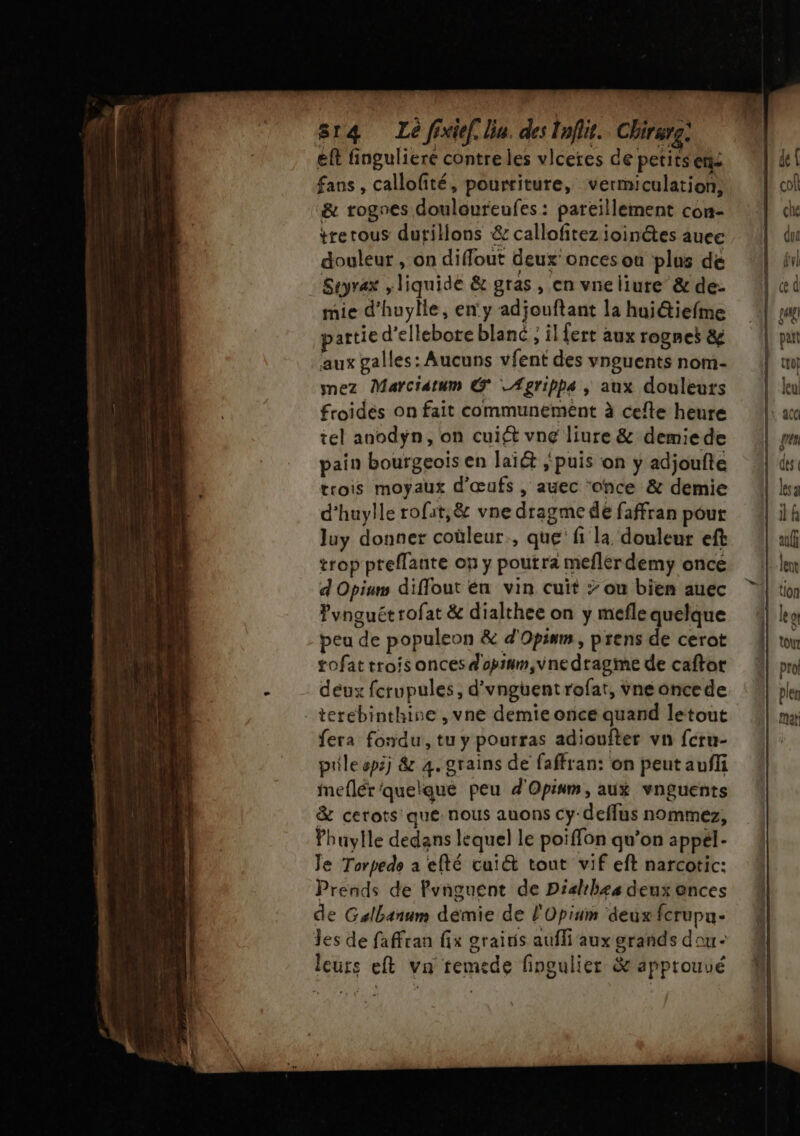 814 Lé fixief. lin. des Tnflit. Chirurg: eft finguliere contre les vlceres de petits ens fans, callolité, pourriture, vermiculation, &amp; rognes douloureufes : pareïllement con- trerous dutillons &amp; callofitez ioinctes auee douleur , on diflout deux onces ou plus dé Seyrax , liquide &amp; gras , en vne liure&amp; de- mie d’huylle, en'y adjouftant la huiétiefme attie d’ellebote blanc ; il fert aux rognes &amp; aux galles: Aucuns vfent des vnguents nom- nez Marciatum &amp; Ægripps ; aux douleurs froides on fait communement à cefte heure tel anodyÿn, on cuiét vne liure &amp; demie de pain bourgeois en laïét ‘puis on y adjoufte trois moyaux d'œufs , auec ‘once &amp; demie d’huylle rofat,&amp; vne dragme dé faffran pour Juy donner coùleur., que fi la, douleur eft trop preflante on ÿ poutra meflérdemyÿ once d Opium diffout én vin cuit &gt; ou bien auec Pvnguét rofat &amp; dialthee on y meflequelque peu de populeon &amp; d'Opinm, prens de cerot gofat trois onces d'opium,vne dragme de caftor deux fcrupules, d'vnguent rofat, vne oncede terebinthine , vne demie once quand letout fera fondu, tu y pourras adioufter vn feru- pile epij &amp; 4. grains de faffran: on peut aufli Meflér'quelque peu d'Opinm, aux vnguents &amp; cetots que: nous auons cy-deflus nommez, Phuylle dedans lequel le poiffon qu’on appél- Je Torpede a efté cuit tout vif eft narcotic: Prends de Pvnguent de Diahbes deux onces de Galbanum démie de l'Opium ‘&amp;eux fcrupu- Jes de faffran fix grairis aufli aux grands dou- leurs eft vn remede fingulier &amp; approuué sk. de [k cof che Qui gyl |.œd | gg) | tt leu [1 acc rem LL des A less Lilh al lent à tion 1 le ot À vw 4 pro pler LE mat