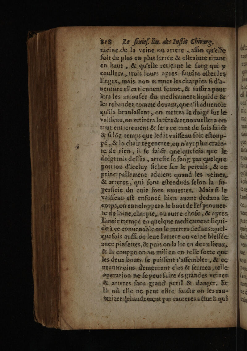 ve ges Le ficief lim des Taffit Chiare. racine de la veine où ariere , afin qu'eite foit de plus em plus ferrée &amp; eftrainte tirant en haut , &amp; qu'elle retienne le fang qui y coulleta, trois jours apres faudrz efterles Finges, mais. now semuer les charpies &amp; d’a- ventureellesticnnent ferme,.&amp; {ufr pour les rebander comme derrant,ques’iladnenoit qu'ils branlaffent , en mettra ledoigé fur le vaifleau,on retirer: latéte&amp;renouuellerz om toutentierement &amp; fera ce tant de fois fai &amp; Gl6g-temps que ledit vaifleau foit eftoup- pé,&amp;la chairregeneree op n'aytpluscrain- te: de sien, il fe fai quelquefoisique le daigtimis deffüs , atrefte le fang par quelque: portion d’iceluy fichee fur le pertuis, &amp; ce ptincipallement aduient quand les veines, &amp; atreres, qui font eftenduës fefon la fu- perficie du cuit fonc ouuertes. : Mais f le Yaifleau eft enfoncé bien auant dedans le cotpsonenueloppets Le bout de Fefprouuet- te:dé laine,charpie, euautre.chofe:, 8 apres Buoirtrempé en quelque medicament liqui- de-à ce conucnable-en le mettra dedans:quet- que fois aufl.onleue Fattere-ou veine blefée: acc piafettes, &amp; puis onla lie en deuxlieux,. &amp; Îx couppeon-au miliew en telle forte que: les deux bouts. fe puiffent r’affembler:, &amp;ce: nesntmoins demeurent clas&amp; fermez telle: œperation ne-fe peut faire és grahdes veines &amp; arteres fans grand petil &amp;. danger. Et: à où elle nepeut eftre faite on lesçau- euizer-lhaudement par cautetes.a@ue ls qui Ji , | L'AL A { La mA dé ee 4: 1211 doi tiçol ce: LS