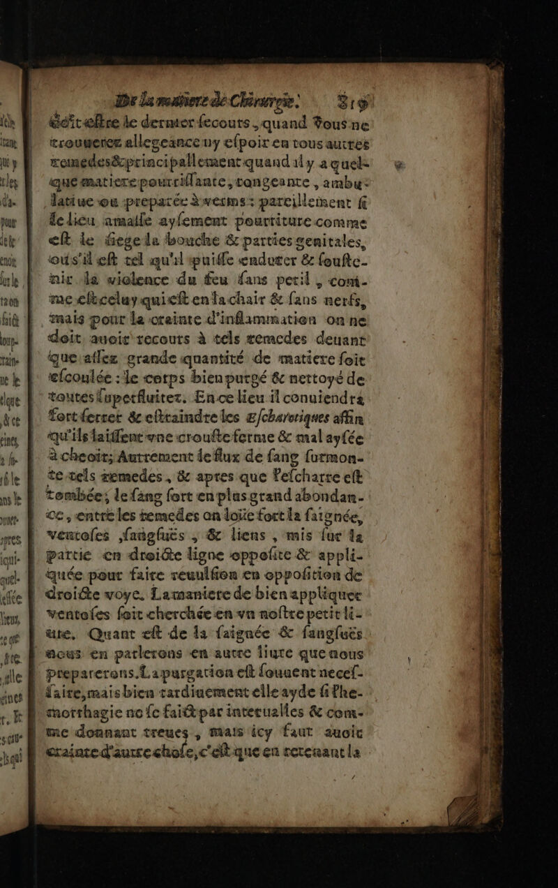 | De lamabiore de Chérureie Éro Gefrælbre le dermter fecouts. quand Sous ne trougerer alleseinceny efpoir en tous autres remedesprincipallement quand ily a quel quématierepourrilante,cangeante , ambu: latiue ou preparéc àwerms: pareillenent f le licu amaile ayfement pourriture comme ef le fegeda bouche &amp; parties genitales, ous eft tel qu'il puille eadeter &amp; foufte- niv le wielence du feu fans petil , com- meclèceluyquieft enfachair &amp; fans nerfs, mais pont Le creinte d’inflammatien on ne doit. auoit recours à tels remcedes deuant que atlez grande quantité de matiere foit efcoulée : le corps bienpurgé &amp; nettoyé de toutes lupetfluitez. Ence lieu il conuiendra fertferrer &amp;cfttaindreles £/charoriques afin Qu'ils laifent wne croufte ferme &amp; mal ayfée à cheoït; Autrement de flux de fang furmon- te tels memedes, &amp; apres que Pefcharre eft tombée; le fäng fort en plasgrand 1bondan- Ce , entre les temedes on doi fort la faionée, ventoles ,fangluës ; &amp; liens , mis {ur a partie cn droiéte ligne oppolñte &amp; appli- quée pour faire reuulfon en oppolitien de | droite voye. Lamaniere de bien appliquer ventoies feit cherchéeen vn noftre petit li- | ute, Quant eft de la faignée &amp; fangfuës L'acus en parlerons «en autre Îiute que nous | daite,maisbien tardiuement elle ayde fifhe- | morrhagie no fc fait par intecualles &amp; com | me donnant treues , mais icy faut auoic |'erainted'autrechole,c'eltque en retenant la /