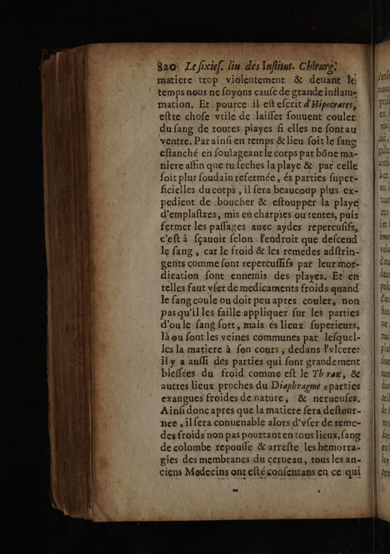 820, Lefixtel. lin. des Ynflitat. Chirure: matiere trop violentement &amp; deuant le temps nous ne foyons caufe de grande inflams mation. Et pource il eft efcrit d'Hipocrates, eftre chofe vtile de laïffet fouuent couler du fang de toutes playes fi elles ne fontau ventre. Par ainfien temps &amp; lieu foit le fang cftanché en foulageant le corps pat bône ma- niere afhn que tu feches la playe &amp; par celle foit plus foudain refermée, és parties fuper- ficielles du corps , il fera beaucoup plus ex- pedient de boucher &amp; eftoupper la playe d’emplaftres, mis en chatpies outentes, puis fermer les paflages auec aydes repercufifs, le fang , cat le froid &amp; les remedes adftrin- geñts comme font repercuflifs par leurmot- dication font ennemis des playes. Et en telles faut vier de medicaments froids quand le fang coule ou doit peu apres couler, non pasqu’illes faille appliquer fur les parties d'oule fang fort, mais és lieux fuperieurs, là ou font les veines communes par lefquel- ily a aufli dés parties qui font grandement bleflées du froid comme eft le Thrax, &amp; autres lieux proches du Diæphragme oparties exangues froides denature, &amp; nerueufes, Ainfidonc apres que la matiere fera deftour- nee ,ilfera conuenable alors d’yfer de reme- des froids non pas pouttanten tous lieux, fang de colombe repoulle &amp;arrefte les hemorta- gies des membranes du cerueau, tous les an- ciens Medecins ont eltéconfentans en ce qui cn vid! au | tar trés ler | Beer volà