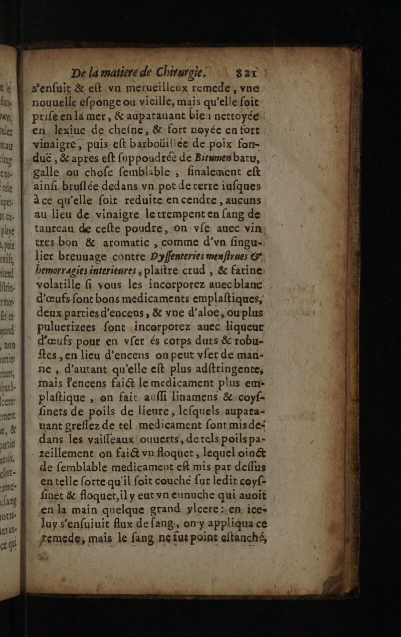 jeu, clnit- JO t{a* ur di blé dé De la matiere de Chirurgie. S2T : nouuelle éfponge ou vieille, mais qu’elle foit prifeenla mer, &amp; auparauant bien nettoyée en lexiue de cheine, &amp; fort noyée en fort vinaigre, puis eft barboüiliee de poix fon- ainf.bruflée dedans vn pot deterre iufques à ce qu'elle foit reduite en cendre , aucuns au lieu de vinaigre letrempent en fang de taureau de cefte poudre, on vie auec vin tres-bon &amp; aromatic , comme d’vn fingu- lier breuuage contre Dyflenteries menfirues © bemorragies interienres ; plaitre crud , &amp; farine volatille fi vous les incorporez auecblanc d'œufs font bons medicaments emplaftiques, deuxparties d’encens, &amp; vue d’aloe, ouplus puluerizees font .incorporez auec liqueur d'œufs pour en vfer és corps duts &amp; robu- ftes , en lieu d’encens on peut viet de man- ne , d'autant qu'elle eft plus adftringente, mais encens fai@&amp; le medicament plus em: plaftique , on fait aufli linamens &amp;:coyf= finets de poils de lieure, lefquels aupata- uant greflez de tel medicament font misdei dans les vailfleaux ouuerts, detelspoilspa- teillement. on faiét vn Aoquet , lequel oinét de femblable medicament eft mis par deffus en telle forte qu'il foit couché fur ledit coyf- finet &amp; floquet, il y eut vn eunuche qui auoit en la main quelque grand, ylcere::en. ice- luy s'enfuiuit flux de fang, on'y appliqua ce £emede; mais le fang nçfut point eftanché,
