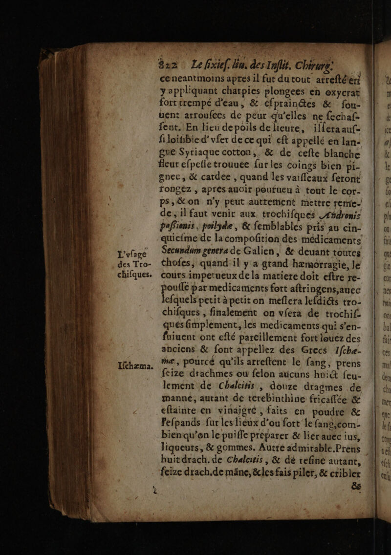 L'ufsge des Tro- chifques. 822 Le fixief. bus des Inflit, Chirurg: y appliquant chatpies plongees en oxycrat uent arroufees de peur qu’elles ne fechaf- fent. En lieu depoils de ieure, ilféra auf- fi loitibied'vfer de ce qui eft appellé en lan- gue Syriaque cotton,. &amp; de cefte blanche gnec, &amp; cardee , quand les vaifleaux feront rongez , après auoit poufueu à tout le cor- ps,&amp;on n'y peut auttetnent mettre remic- de; il faut venir aux trochifques _Æñdronis paffionis . poilyde , &amp; femblablés pris au cin- quic{me de lacompofition dés médicaments Secundum genera de Galien , &amp; deuant toutes thofes, quand: il y a grand hæmorragie, Je cours impetueux de la matiere doit eftre re- poule par medicaments fort aftringens,auec lefquels petit à petit on meflera lefdiéts tro- chifques , finalement on vfera de trochif qués fimplèment, les medicaments qui s’en- faiuent ont efté pareillement fort louez des anciens &amp; font appellez des Grecs 1fchæ- me, pourcé qu'ils arreftent le fang, prens fcize drachmes où felon aticuns hui&amp; feu- lement de Chalcitis ,; douze dragmes de manne, autant de terebinthine fricaflée &amp; cfainte en vinaigré , faits en poudre &amp; Pefpands fur les lieux d’ou fort’ le fans,com- bienqu’on le puiffe preparer &amp; liérauec ius, huitdrach.de Chalciris, &amp; dé refine autant, feize drach.de mäne, &amp;les fais piler, &amp; cribler e = CS CN e EX cr