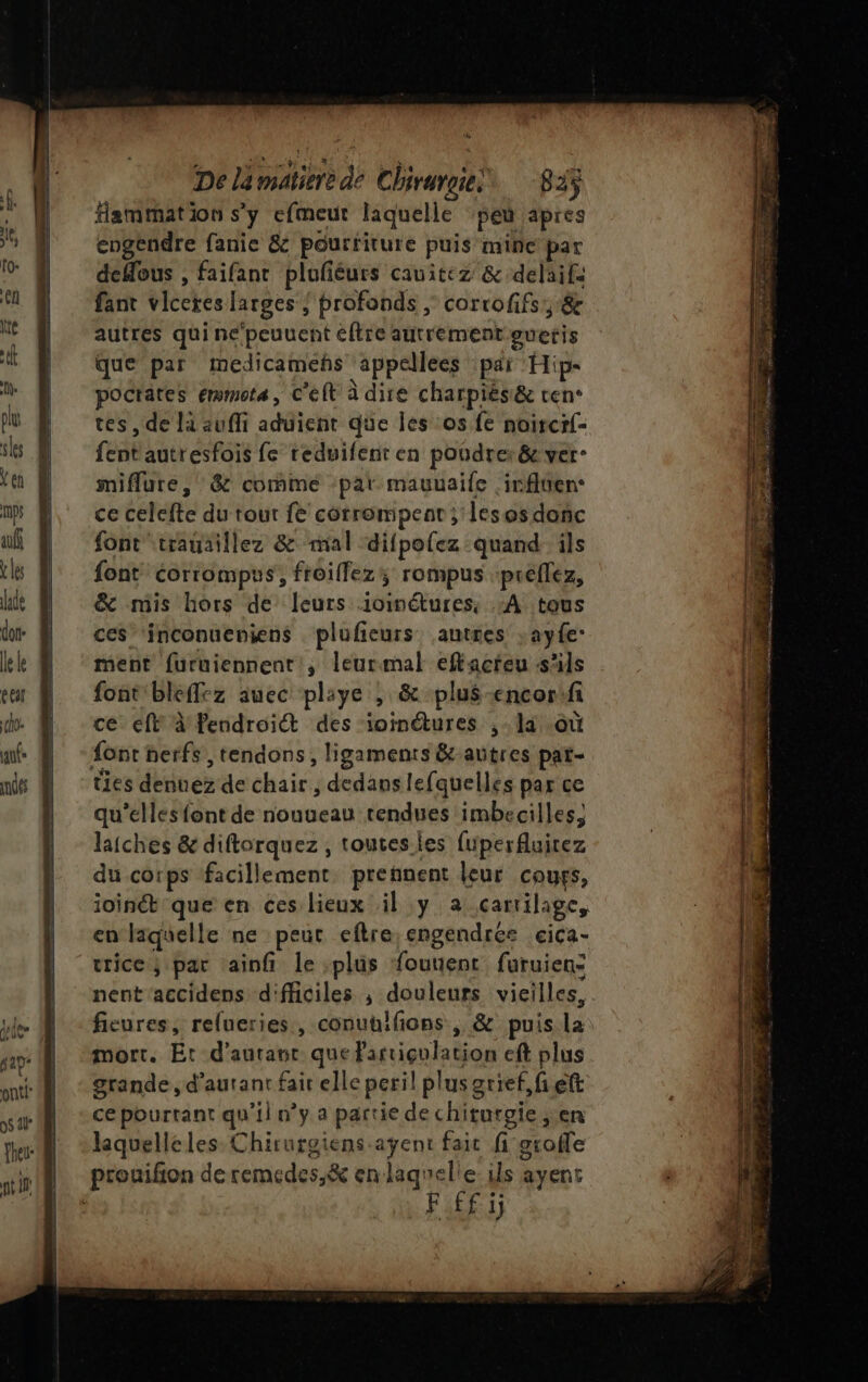 De lämatierè de Chiruroie! 823 Hammation s’y efmeur laquelle ‘peu apres engendre fanie &amp; pourriture puis’mine par deflous , faifant plufiéurs cavitez &amp; delaif. fant viceres larges ; profonds, corcofifs, &amp; autres qui neépeuuent éftre autrement guetis que par medicamehs appellees pai Hip- pocrates emmote, C'eft à dire charpiës&amp; ven- tes, de là auffi aduient que les os fe noircr- fentautresfois fe reduifenr en poudre: &amp; ver: miflure , &amp; comme par mauuaife irflten. ce celefte du tour fe corrompent; lesosdonc font trauaillez &amp; mal difpolez quand ils font corrompus, froiffezy rompus :preflez, &amp; mis hors de leurs ioimétures, :A tous ces inconueniens plufeurs autres : ayfe: ment furuiennent, leurmal eftacteu s'ils font bleffez auec pliye , &amp; plus-encorifi ce eft à'Pendroict des ioinétures ,- la où font nerfs , tendons, ligaments &amp;-autres pat- ties dennez de chair, dedans lefquelles par ce qu'elles font de nouueau rendues imbecilles, laiches &amp; diforquez , toutes les fuperAuitez du corps facillement pretnent leur cours, ioinét que en ces lieux il y a carrilage, en laquelle ne peut eftre engendrée cica- urice; par ainfi le :plüs fouuent furuien: nent'accidens d'fficiles ; douleurs vieilles, mort. Et d'autant que Partiçulation eft plus grande , d’aurant fait elle peril plusgrief,fieft ce pourtant qu'il n’y a partie de chituroie ; en laquelleles Chirurgiens agent fait fi groffe prouifion deremedes,&amp; en laqnelie: ils ayent FAR PRES Frs a pe. s Dane. ONE PR EE