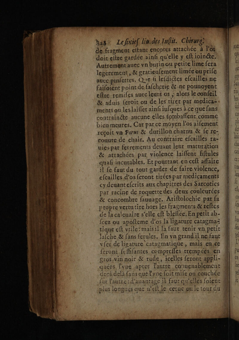 Rage Lefixief lit: des I ait. Chirure] de fragment eltant encores attachée à l'os doit eltre gardée ainfi qu’elle y eft ioinéte. Autrement auec vn burin ou petite lime fera legerement , &amp; gratieufement limée ouprile auecpinfettes, QUE fi lefdictes efcailles né faifoient point de fafchgerig &amp;c.ne pouuoyent eftre remifes auec leurs os ;: alors le confeil % aduis feroit ou de les tirer par medica=. ments ou les laifler ainfi iufques à ce que fans contrainte aucune elles tombaflent commé bien meures. Car parce moyen l'os aifement recoit va Parss &amp; durillon charnu &amp; fe rc- couute de chair, Au contraire efcailles ra- uiespar ferrements deuant leur maturation &amp; attachées par violence laiflent fiftules quañ incurables. Et pourtant.en celt affaire il fe faut du tout garder de faire.violence, efcailles d’os feront tirées par medicaments cy deuantefcrits aux chapitres des Sarcotics par racine de roquette des deux couleurées &amp; concombre fauuage. Ariftolochie par fa propre vertutire hors les fragments &amp;reftes de lacaleuaire s’elle cft bleflée. En petit ab- {fcez ou apofteme d'os la ligature catagmaz tique eft vtileïmaisil la faut tenir vn petit lafche.&amp; fans ferules. En yn grandil ne.faut vier de ligature catagmatique, mais enyce feront fufhfantes compreffes trempéés ven grosvin noir &amp; rude, icelles feront appli- quées, ?vne aptes Pantre..conuenablement derà delà fans auéyne foit mife ou cauchée {ur lautre:d’auantage 1k faut qu'éllés foient plus longues que n'eft le cerue ou fc tour du
