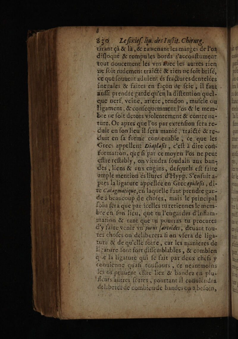 839 Lefixiel. Ga. des Taffit. Chirure, vrant çà &amp; 14,8 ramendntlesmarges de l'os difloqué 8e rompu les bords’ s ‘accouffumenr tout doucement lés vns fuec les auttés rien ve foït rudemerit traiété &amp; rien ne foit brifé, ce qué [ouuent aduient és fraMtures dentelées inevales &amp; faites en façon de cie ; il faut aufli prendte garde qu'en la diftention quel- que nerf, veine, artere, tendon , mufele ou ligament, &amp; conféguciimenit l'os &amp; le mem- bre ne foit detors violentement &amp; contre na- türe. Or apres que l'os par extenfion fera re- duit en fon lieu il fera manié traité &amp; re duit en {a forme cont bugble » CE. que les Grecs appellent Déaplafs , c'eft à dire con- formation, qué fi pat ce moyen l'os ne peut cfre reftably, on viendra foudaih aux ban- des ; liens &amp; aux engins, defquels eft frite spl mention’és litres d° Hypp. S'énfuit a- pres laligature appellée en Grecepidefis, di- te Catagmatique, en laquelle faut prendre gar- de? à beaucoup dé chofés, mais le principal foin féra qué par icellés ru tetiennes lé mem- breen fon liéu, que tu l’engai des d'inflim- mation &amp; tant que tu pourras tu procures d'y Fdire Venir vn porus Jarcoides, deuant tou- tes chofes on deliberera li en vfera de liga- ture &amp; de qu'ellé fotte, car lés maniérés “de ligature font fort PSM bLAHIEE? &amp; combien que la ligaturé qui fé fait par db chefs y conuienns Quai toufiours , Ce néantmoins jés o$ peuuent cfire liéz &amp; bandez én plu: fiéüufs autres {o rtes , vouttant il céfiuiérdra À De D pr ne À H À D x À a ® ae : LS e. À ° = fa &lt;= ; L an : HSHDLICLCOE COMCICIFOE bandes OO a DC:0INs : | ‘ \ ‘+ AO