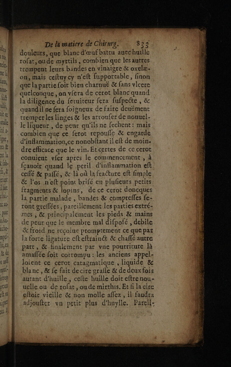 douleuts, que blanc d'œuf battu auechaille rofat,oude myrtils, combien qué les auttes trémpent leurs bindes en vinaigre &amp; oxelæ- on, mais ceftuycy n’eft fuppottable, finon que la pattie foit bien charnuË &amp; fans vlcere ..@ quelconque, on viéra de cetot blanc quand 4 la diligence du feruiteur fera fufpette , &amp; '@ quandil ne fera foigneux de faite deuëment tremper les linges &amp; les arroufer de nouuel- le { leliqueur , de peur qu'ilsne fechent: mais 4 combien que ce ferot repoufle &amp; engarde BU, | d'inflammation,ce nonobltant il elt de moin ls &amp; | dre efficace que le vin. Etcertes de ce cerot 0 k N conuient vier apres le commencement, à lab.) fçauoir quand le peril. d’inflammation eft 4 b,Ê | cellé &amp; pañlé, &amp; là où la fraéture elt fimple ? PE &amp; l'os .neft point brifé en plufieurs petits It À fragments &amp; lopins, de ce cerot doncques NN Ja partie malade , bandes &amp; comprelles fe- Ki D ront greffées , parcillement les parties extré- MEN mes, &amp; principalément les pieds &amp; mains | te | de peur que le membre mal difpofé , debile l eche d” ‘ |! &amp;froid ne recoiue promptement ce que pat WA Ja forte ligature cfteftrainét &amp; chaflé autre 64 À part, &amp; finalement par vne pourtritute R &amp;d | amaflée foit corrompu : les anciens appel- s al 1 loient ce cerot Catagmatique , liquide &amp; ml blanc, &amp; fe fait decire grafle &amp; de deuxfois pif autant d’huille, cefte huille doit eftrenou- mul} uelle.ou de tofat , ou de mirthis. Et li la cire AE eftoic vieille &amp; non molle affez, il faudra hf adjoufter vn petit plus d’huylle. Pareil- { ne jo M