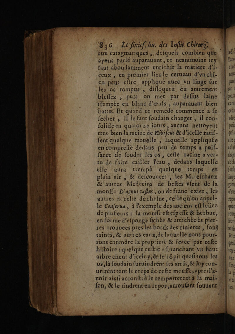 aux catagmariques,. deiquels combien que ayens parlé auparanant, ce neantmoins icy faut abondamment enrichir la matiere d’i- ceux , en prémier lieule cerueau d’vnchi. en peut cftre appliqué auec vn linge fur “bleffez , puis on met par deflus laine tfempée en blanc d'œufs , auparauant bien battu: Et quand cé remede commence a fe fecher , il le faur foudain changer , il con- folide en quatorze jours, aucuns nettoyent tres-bien la racine de Mibrfcus &amp; d'icelle tatif- fent quelque mouelle , laquelle appliquée en comprefle dedans peu dé temps a puif. fance de fouder Iles os, cefté racine à ver- tu de faire cailler Peau , dedañs laquelle elle aura trempé quelque temps -en plain air , &amp; defcouueit , Les Matefchaux &amp;z autres Medecins dé beftes vfent de la moufle D'agnus caffus , ou de franc ozier , les autres dicelle déchefne, celle qu'on appel- le Conferus , à Pexemple des anciens eft loücc de plufieurs : la moufleeftefpefle &amp; herbue, en forme d’efpongé fichée &amp; attachée es pier- res trouuees pres les bords des riuieres, fon3 taines, &amp; autres eaux,de laquelle nous pour- rons entendre la prepriere &amp; force pair cefte hiftoire : quelque ruftic efbranchant vo haut D te Se cn 2 uriréntrout le corps de-cefte mouffe, âpresl’az uoit ainfi accouftré le remporterentà la mai- L