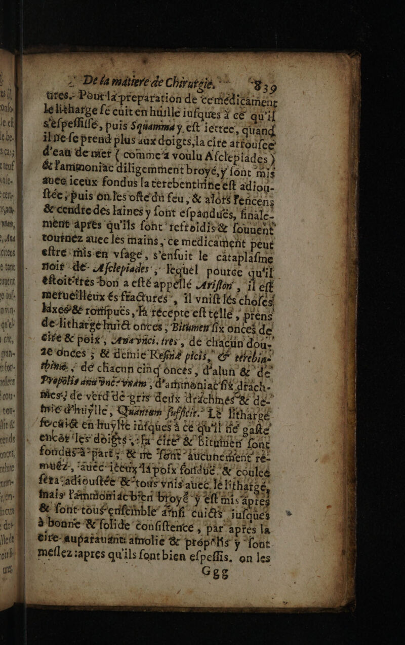 &amp;il Ont le ct ebe. DATA 1 1 | | l les &amp; cou tot: Âit &amp; bé . dé 2 De la mâtiere de Chiratéie, gs ütes. Pourlz preparation de Cemédicäment lelitharge fé cuiten husllé jufques x ce qu’il S'efpeñillé, puis Squamma .cft iettee, quand ilnefe prend plus aux doigts; la cite atfoufeæ d'eau de mier {-comme’z voulu Afclepiades ) &amp; fammoniac diligemthent broyé, y {one MIS ae iceux fondus la terebenthitietft adiou- ftée ; buis on les ofte du feu ; &amp; alôt$ encens &amp;cendte des faines y font efpand ués, finale- ment aprés qu'ils font refteidis&amp; lonnent toufnéz auec lès mains ; Ce medicament peut eftrémis:en vfage, s'enfuit le cataplafine noir de: Afclepiades ; lequel pouree qu'il éftoit'trés ‘bon à efté appellé #riflôn, ‘il éft mefuéiléux és fra@turcs”, il vnift lés chofes hixéS86 rotipués Fa récepte eft telle ; prens delithargéhur&amp; once : Pirumer fig onces de cire &amp; poix', éravici. tres, de chacun dou 2e ‘ondes ; &amp; demie Refné picis, &amp; réfébins thiné : dé chacun Ciñd ôncés , d'alun &amp; ‘de Propôlis avis né vrai d'a hinôniac fit d fache Bics) de vert de -orrs deux drichmes se de ME dhriylle,; Quérsin fufficir.” LE Htharoé à focai&amp; En huÿhe tüfques à Ce qu'il bé cafe encôk: les'doigts :fa étre &amp;c Bituiien fonc fondasà paré; &amp; re Toût aucunement re- MtÉZ., auec1Eux 14 poik fondue .&amp; coulée frac sdiouftée &amp;tous vis auec. le Mfhatgé, mais Pänmionidcbien btoyé €ft mis apres &amp; font-toufenfeinble inf ui &amp;$ jufques à bonne &amp; folide’ confiftente , par apres la tire-aupatauänti afnolie 8 Prépôhs ÿ font meflez apres qu'ils font bien efpeflis, on les Geg En ETES re STE AREAS RÉ