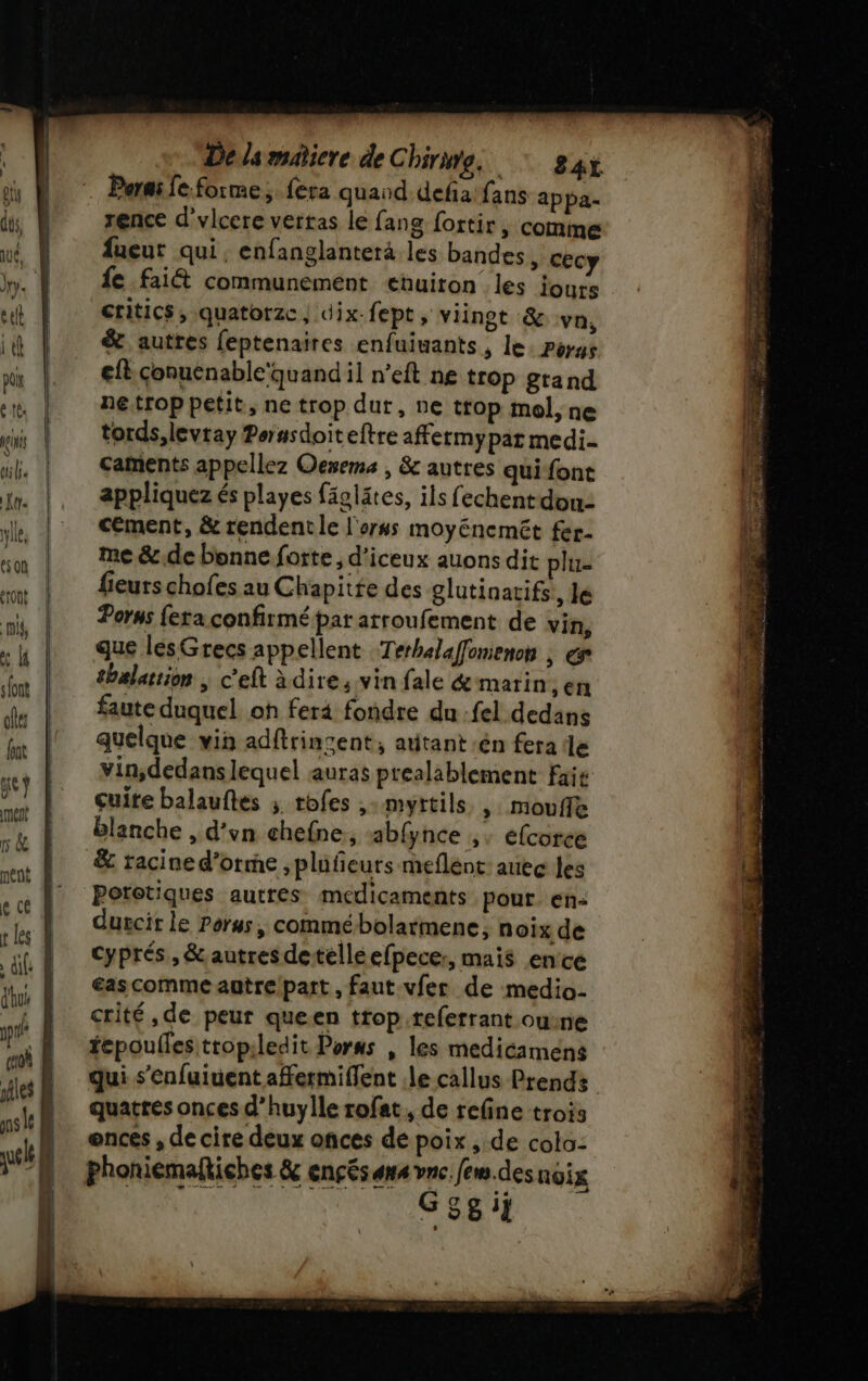 Délsmatiere de Chine. 4x . Parmi fe.forme, fera quand defiafans appa- rence d'vlcere vertas le fang fortir, comme fueur qui, enfanglanterà les bandes, cecy fe fait communemént eñuiton les iours critics, quatorze, dix-fept, viinot &amp; va, &amp;. autres (eptenaires enfuiuants, le: Poyys efl.conuénable'quand il n’eft ne trop grand ne.trop petit, ne trop dut, ne trop mol, ne tords,levray Perasdoiteftre affermypar medi- caments appellez Oexema , &amp; autres quifont appliquez és playes fäglätes, ils fechent don: cément, &amp; rendent le l'orss moyénemét fer- me &amp;.de bonne forte, d'iceux auons dit plu- fieurs chofes au Chapitte des glutinarifs, Je Porss fera confirmé par arroufement de vin, que lesGrecs appellent Terhalaffonienon | gr thalartion ; c’eft à dire, vin fale &amp; marin, er faute duquel. oh fer4 fondre du fel dedans quelque vin adftringent, atitant:én fera lle vin;dedans lequel auras prealablement fais cuite balauftes ; tofes ,:myrtils ,: Mmouffe blanche , d’vn chefne,; ab{ynce ,: éfcorce &amp; racined'orme , plufieurs meflént: auec les Poretiques autres medicaments pour. en: durcit le Perus, commébolarmene, noix de cyprés,, &amp;autresdetéelléefpecer, mais ence €ascomme autre/patt , faut vfer de medio- crité,de peur queen trop .referrant ouine fepoulles tropiledit Poras , les medicamens qui s’enfuiuent affermiflent le callus Prends quatres onces d’huylle rofat, de refine trois onces , de cire deux onces de poix , de cola: Phoniemaftiches &amp; ençés ans vne. fem des noix 0811