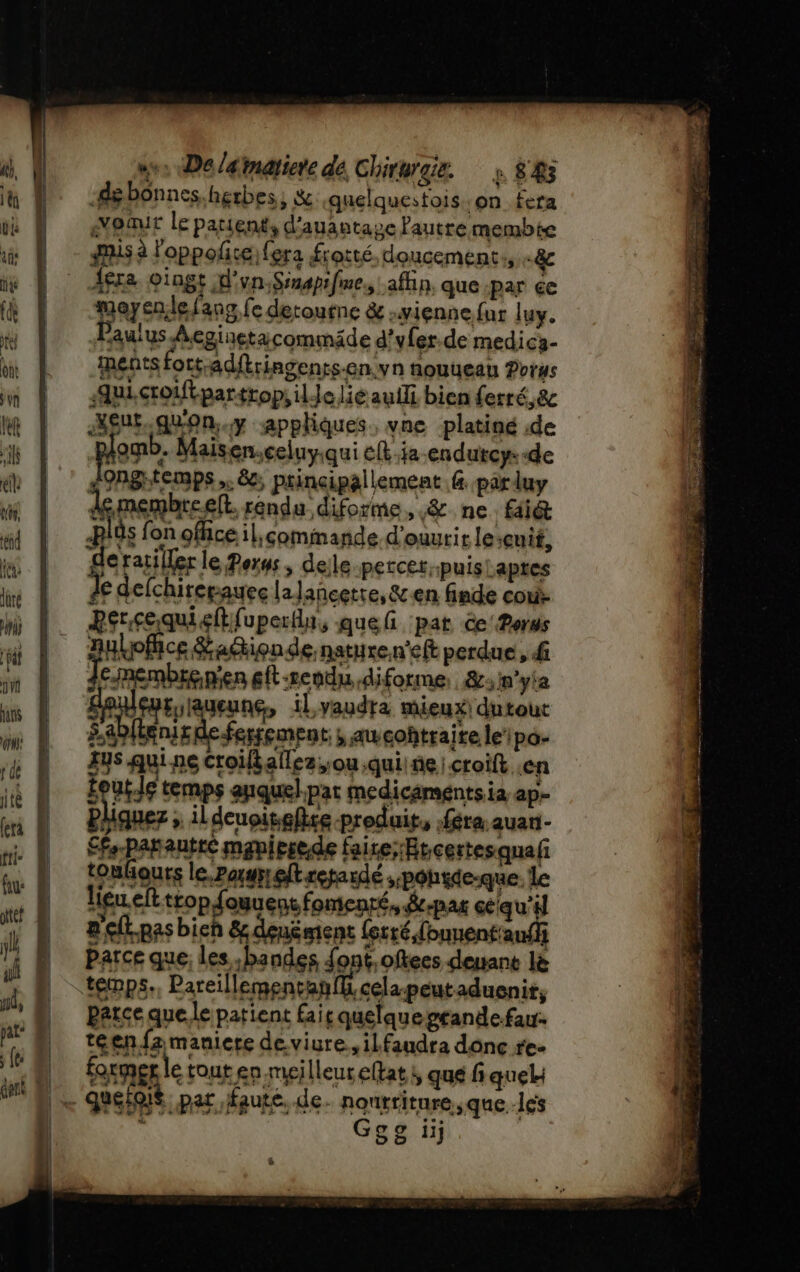 w«: De /4matiere de Chirurgie. s 88 de bonnes. herbes, &amp; quelquestois on. fera août le patient, d'auantase Pautre membte usa loppolice) fera frotté. doucement: -&amp;c Afra oingt d'un-Ssnapifme., afin, que par çe moyendefang fe detoutne &amp; vienne fur luy. Paulus Aeginetacommäde d’yfer.de medica- ments fort-adftringents-en:yn nouueau Porus ui, croftpartropi ile lié auf bien ferré,&amp; Agut.qu'on..y appliques. vne platiné de omb. Maisen.celuy.qui c{t.ja endutcy:-de &lt;ongtemps,. &amp;:; principallement f. parluy demembreeft. rendu diforme, &amp;. ne faié plôs f on ofhceil;comimande d'ouvrir le Quif, je ratiller le Perws; delle percer, puis! apres € defchirepauee la lancette, &amp;en finde cou M 1: Pérçequieftfuperdu, quefi pat ce‘ Porus a-peutaduenit, parce que le patient fair quelque grandefar. teen fa maniere de viure., ilfaudra donc re- N formgrletouten meilleureftat, que f quel: | = Quelqié par faute, de. nonrriture, que les Ggg ii ë x TRE en à RE) ST CNRS + IA 4 Be Aa PIS RAT PRET Re me a. ONE &gt;