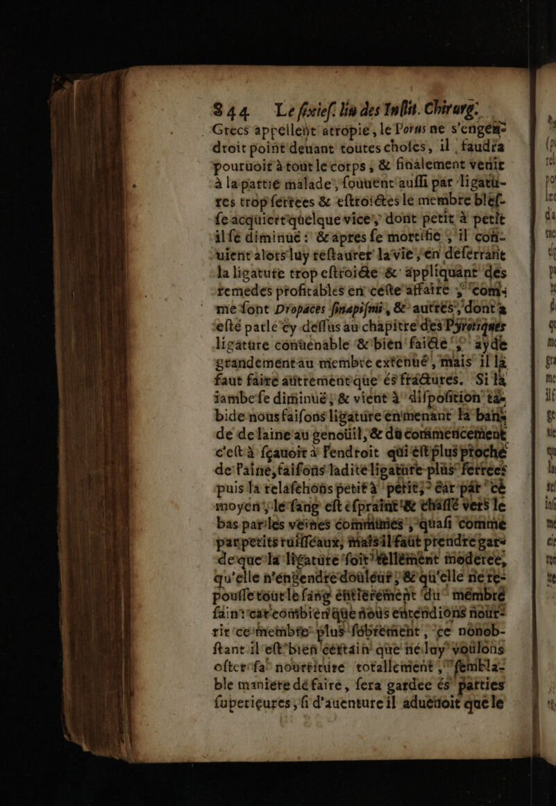 S44a Le fixiel: ln des Inliit. Chirure: . Grecs appelleñt atropie', le Porus ne s'engém® dtoit point deuant toutes choles, il faudra pouruoit à tout lecorps , &amp; finalement venir à lapattié malade, fouuent'aufli par ligati- tes tropfértees &amp; eftroiétes le membre bléf. fe acquicrtquelque vice, dont petit à petit il fé diminue : &amp; apres fe mortifie ; il con fuient alors luy téftaurer lavie en déférrant la ligatufe trop eftroiéte &amp; appliquant des temedes profitables en célte’affaire ‘com me font Dropaces finapifnis, &amp;auttes’, dont 2 efté parlé'cy-deffus au chapitre d'es Pirarqués ligature conuenable &amp;'bièen fai@e'; 2ÿde grandeméntau membre exténté , mais il la faut faire aûtrementque és frâ@ures. Si ta iambefe diminué; &amp; vient à ifpofition ta: bide nous faifons liÿature énimenant la bans de de laine’au genoüil, &amp; dû cotimericement c'eftà fçauoir à Fendroit quiéft plus proche de laine, faifons ladite ligature-plus” ferrecs puis la relafehôts petit x petit,? ar pât ‘cé moyen, lé fang eft éfpraint&amp; chaité vers le bas parilés veines éofnmimiés ;‘quañ commé paupetitsruiléaux, maîsilfaüt prendre gars derque’ka ligatüte foit'tellémènt moderce, qu'elle n’entendredoüleuf ; &amp; qu'elle nere- poufletourle fang éftierément ‘du mémbré faintcatcomibien qüe fous entendions noùr: rit ceitnembfe: plus fébrément , ‘ce nonob- ftant il eR'bieñ certain que nélay voulons ofteti fa nourtiture totallement ,femEla- ble maniere défaire, fera gardée és” païties fuperieures; fi d’auenture il aduéttoit que le