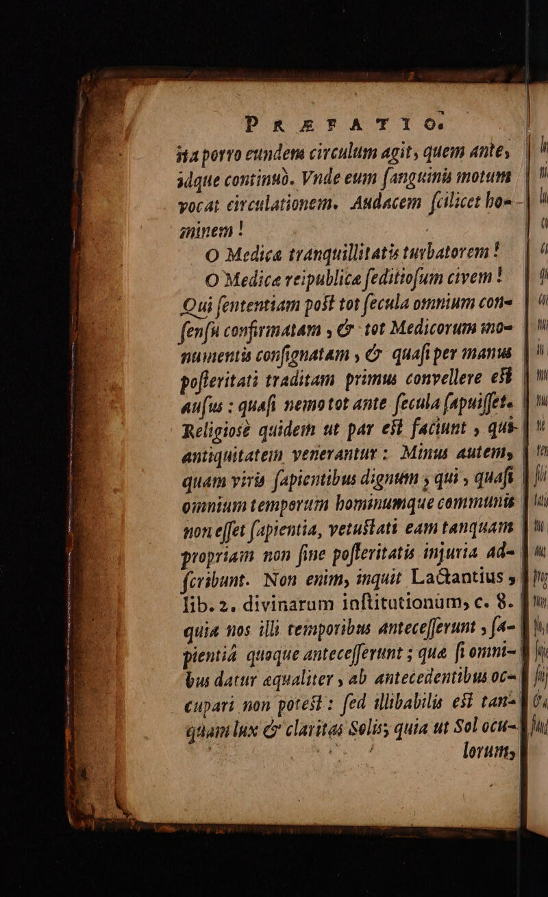 jta porro eundem circulum agit, quem antes adque continuü. Vnde eum (anguinis motum vocat cireulationem. Audacem fcilicet bos amnem ! | |! O Medica tranquillitatis tuvbatorem ! O Medica reipullica feditiofum civem ' Qui fententiam post tot fecula omnium cone. | ( fenfn confirmatam , C tot Medicorum i0» muienti confignatam , &amp;». quafi per manus | po[leritati traditam. primus convellere e8 | aufus : quafi nemo tot ante. fecula (apui[ete. Religios? quidem ut par est faciunt , qu | v antiquitatein venerantur : Minus autemy | quam viria f(apientibus dignum y qui quafi | Jii oimnium tempertim bominumque communis | i pon e[fet [apientia, vetustati eam tanquam | proprias. non fine pofferitatis injuria ad- pu fcribunt. Non. enim, inquit La&amp;antius , 8 lib. 2. divinarum inftituttonum; c. 8. Ju quia nos illi temporibus anteceferunt » f- VY. pientià. quaque anteceffertnt ; que. [i ommi- LIO bus datur equaliter , ab. antecedentibus oc- || Ji - eupari mon potest : fed illibabilis esi tan- M t, gai lux e claritas Seliss quia ut Sol ocu-| LT | ^E lorutits |