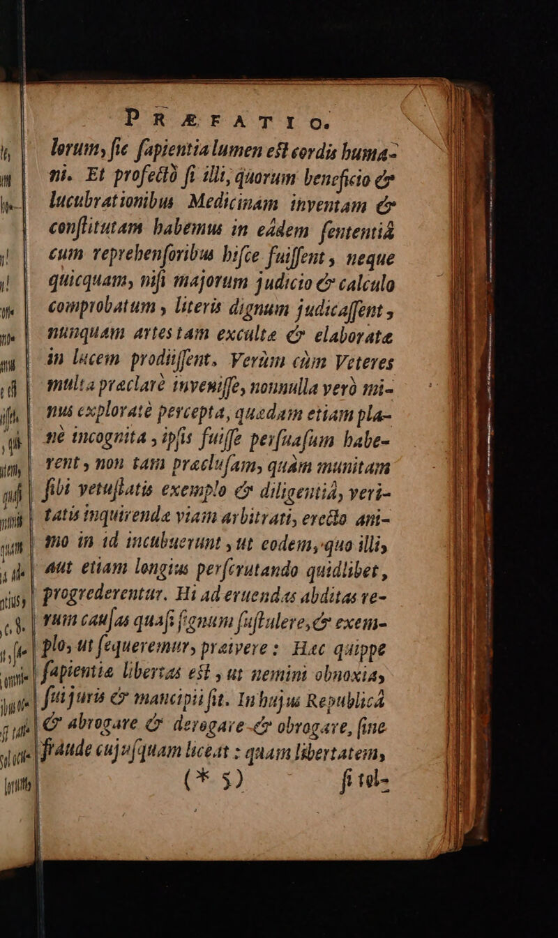 PR£&amp;rFATIO. ni. Et profettà fi illi, quorum beneficio e j| ducubratiombus Medicinam. inventam c | cenfütutam babemw in eádem fententiá i || eum reprebenforibus bifce fuiffent , neque ii|. quicquam, nifi majorum 3udicio € calculo ge | comprobatum y literis dignum judicaffent ; g | nuguam artestam excalte c». elaborate s | dn Decem prodiffent, Verim cim Veteres po multapraclaré inveniffe, nonnulla verà mi- if | nus explorat percepta, quedam etiam pla- ag | fé incognita ; ipfis fuiffe per[uafum babe- im T Phe HC NIE praelufams quam munitam nf fibi vetuflati exemplo e diligentia, veri- wp] fatu tuquirenda viain arbitrati, erecto ami- m 3o in id inctbuevunt » Itt eodem, quo illis Vie | nnt etiam longius per(crutando quidlibet , Jiit progrederentur. H i Ad erttendas abditas ve- cS | rnm cau|as quafi fenum faftulere, c exem- ye | Blos ut fequeremur, preivere :. Hac. quippe wie | fApientie libersas e$t y ut memini obnoxiay jui | fui juris &amp; mancipii fit. Inhuju RepublicA m c abrogare C derogare -&amp; obrogare, [ine jid fraude cujv (quam liceat : quam IBertatemy ins] (3) fil- 4 ] | |