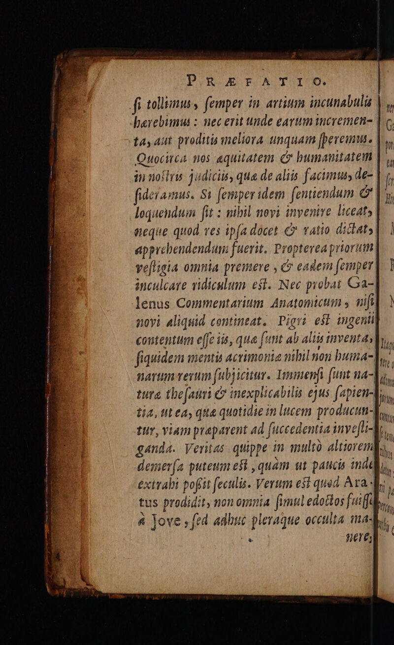 g* PRErFATIoO. fi tollis, femper in. artium incunabulü |:  Terebumus : nec erit unde earum incremen- | tay Aut prodit meliora unquam [peveius. |, Piscitid nos aequitatem. (C bumanitatem | 3i noftrw 3udiciis, qua de aliis facimus de- | fidei amus. St femper idem [entiendum &amp; |. loquendum fit : mill movi invenire. liceats | neque quod. ves ipfa docet € vatio didt» apprebendendum fuerit. Proptevea priorum ve[ligia omnia premere , &amp; eadein femper| inculcare ridiculum est. Nec probat Cra lenus Commentarium Anatomicum , wifi] ) poyi Aliquid contineat. Pigri esb ingenii] 4 I tur, viam praparent ad [uceedentia iny efli-J; ganda. Veritas quippe in mult altiorem l5. demer(a puteum est ,quam ut patucis indd I exirabi pofrit (eculis. Verum esi quod Ava Wr, tus prodidit, non omnia f imul edottos fuiffü a ve . fed adhi ! 4 Jove ; fed adhue pleraque occulta made. [tii ftf | E nere | | || l j