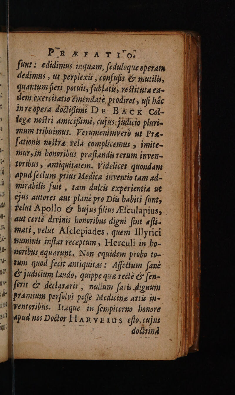 P^R£&ErFA TI; funt edidimus izquam, fedulvque operam dedimus , ut perplesis , confufis € utilis, quantum jer potuit, fublatu, veSlituta ea- | dem exercitatio &mendaté, prodiret; ufi bác inreopera dodifüm: De BXkcx Col- ^ | Vega nostri amicifimi, cujus. judicia pluri- 9hUiH tribuimus. Verumenimyeró ut Pr&- fationis mostra Yelà. complicemus y imite- muryin bonoribus preflaudis verum inven- foribus , antiquitatem. Videlicet quondam. | apud feclum prius Medica inventio tam ad- | mirabilis feit , tam dulcis experientia ut ejus autores aut plan pro Diis babiti (unt; /' | velut Apollo c» bujus filius Efculapius; * || eut certé divinis honoribus digni fint «fli. | mati , velut. Afclepiades , quem Illyrici Y Vonumimis inflar veceptum , Flerculi in bo- Iv | moribus equarunt, Non equidem probo t0- tum quod fecit antiquitas: Affeum fané I er qudicium laudo, quippe que vea e fen- ferit e. dedararit ,| mulum [atis Aignum V premitm pevfotvi poffe Medicina artis in- Wüventeribus. Xtaque im fewpitermo bonore ViBapud no: Dodtor H An vE1us eflo, cujus | MAC et ES MR. .. doiriná 1 i