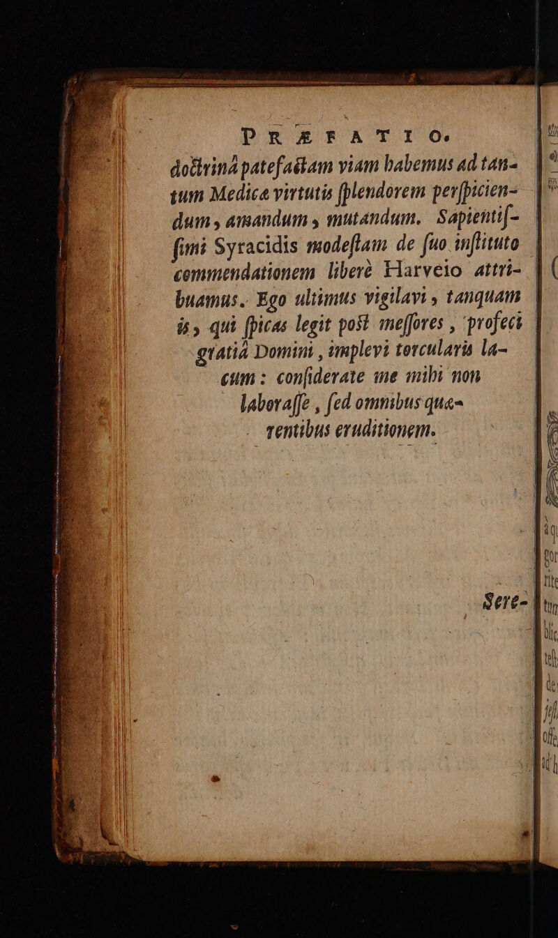 PRAEFATIO dothrina patefaétam viam babemus ad tan- qum Medic virtutis [pendorem per[picien- dum , amandum y mutandum, | Sapienti[- fimi Syracidis modeflam de [uo injrituto commendationem. liberé Flarveio attri- buamus.. Ego ultimts vigilavi , tanquam. | i, qui fpicas legit post. imeffores , 'profeei gratia Domini , impleyi tercularis la- — | eum : con[iderate ne mibi non laberafJe , fed ommbus qua- . mentibus eruditionem.