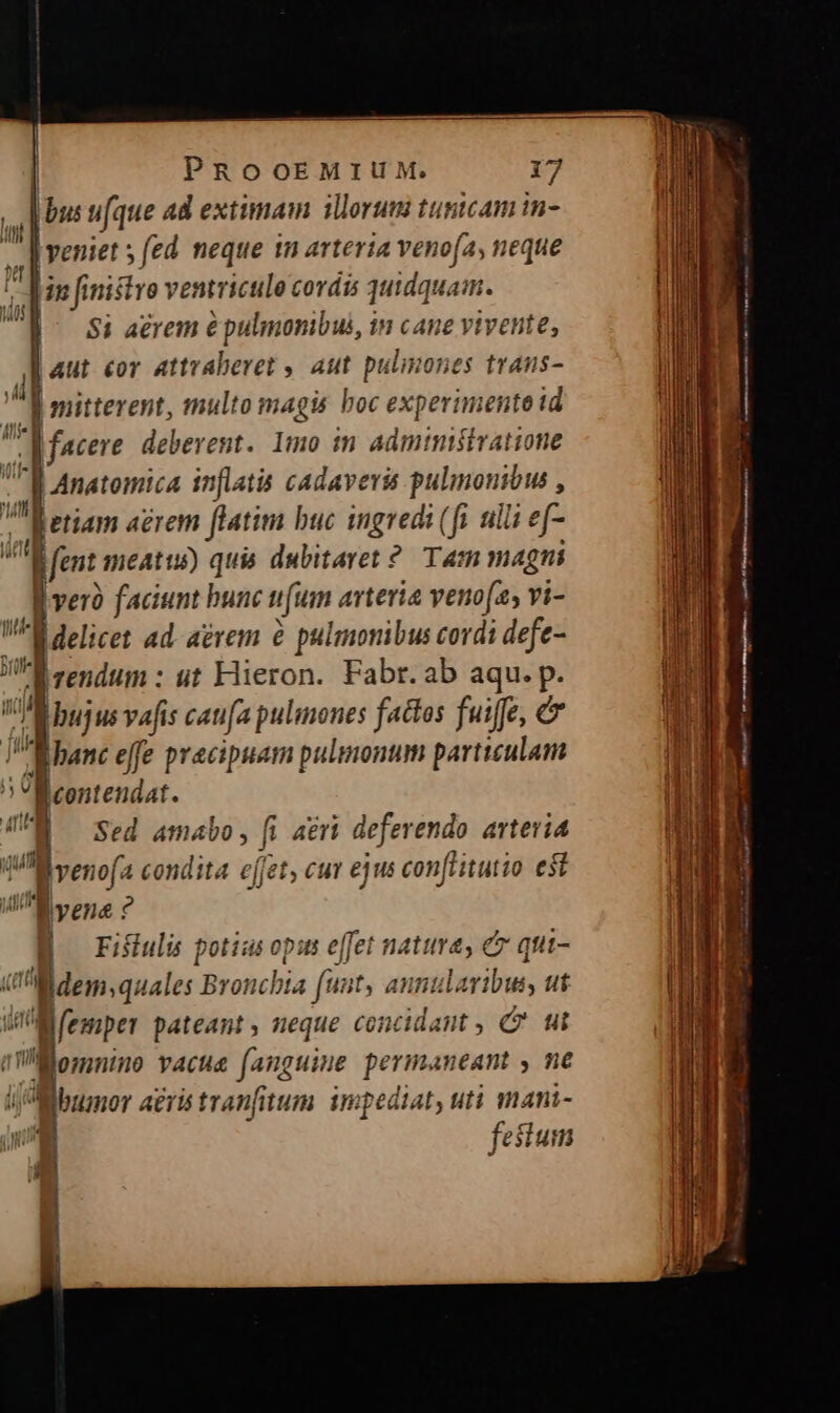 | | PROOEMIUM. 17 , [i busufque ad extimam illorum tunicam in- 3 | veniet ; (ed neque 1m arteria venofa, neque ! Min finistro ventriculo cordis quidquam. | $i aérem é pulmonibus, in cane ytvente, Aut eor attraberet , aut pulmones traus-  J mitterent, multo magis hoc experimento id | facere. deberent. Imo in administratione J| Anatomica inflatis cadavera pulmonibus , 7l etiam agrem ftatim buc ingredi (fi ili ef- fent meatu) quis dubitaret? Tam magni c veró faciunt bunc [um arteria venofz, vi- delicet ad. aerem &amp; pulmonibus cordi defe- rendum : ut Hieron. Fabr.ab aqu. p. bujus vafis caufa pulmones factos fuiffe, &amp; «banc effe pracipuam pulmonum particulam Bcontendat. Sed amabo, fi ari deferendo. artevia is veno(a condita e(fet, cuv ejus conflitutio est yen ? B Fiiulis potiasopu effet nature, e qui- i! M dem, quales Bronchia (unt, annularibus, ut WM femper pateant, neque concidant , C ut et üÜMonnino vacue fanguine permaneant y ne ij Mibumor aeris tranfitum. impediat, uti mani- Ui festum