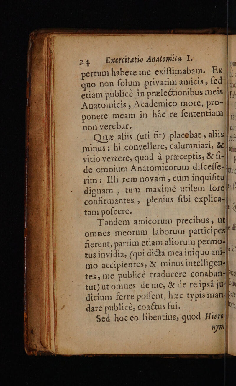 ed Wm MEE IT 9 R4 ————— 24 EXetütatio Anatomia I. pertum habere me exiftimabam. Ex). quo non folum privatim amicis , fed |j. etiam publice in przlectionibus meis Anatoinicis , Academico more, pro- ponere meam in hàc re featentiam nonverebar. — ED )uz aliis (uti fit) placebat , altis I minus ; hi convellere, calumniari, &amp; m vitio vertere, quod à przceptis, &amp; fi I de omnium Anatomicorum diíceffe- lin rim: Illi rem novam , cum inquifitu ! dignam , tum maximé utilem fore| confirmantes ; plenius fibi explicaz| tam pofcere. PA Tandem amicorum precibus , ut] omnes meorum laborum participes fierent, partim etiam aliorum permo-] tus invidia, (qui dicta mea iniquo ani-| mo accipientes, à minus intelligene tes, me publicé traducere conabansft tur) utomnes de me, &amp; de reipsá jte ln dicium ferre potent, hxc typis mam dare publice, coactus fui. | Qs Sed hoceo libentius, quod Hiere] nytni I rd