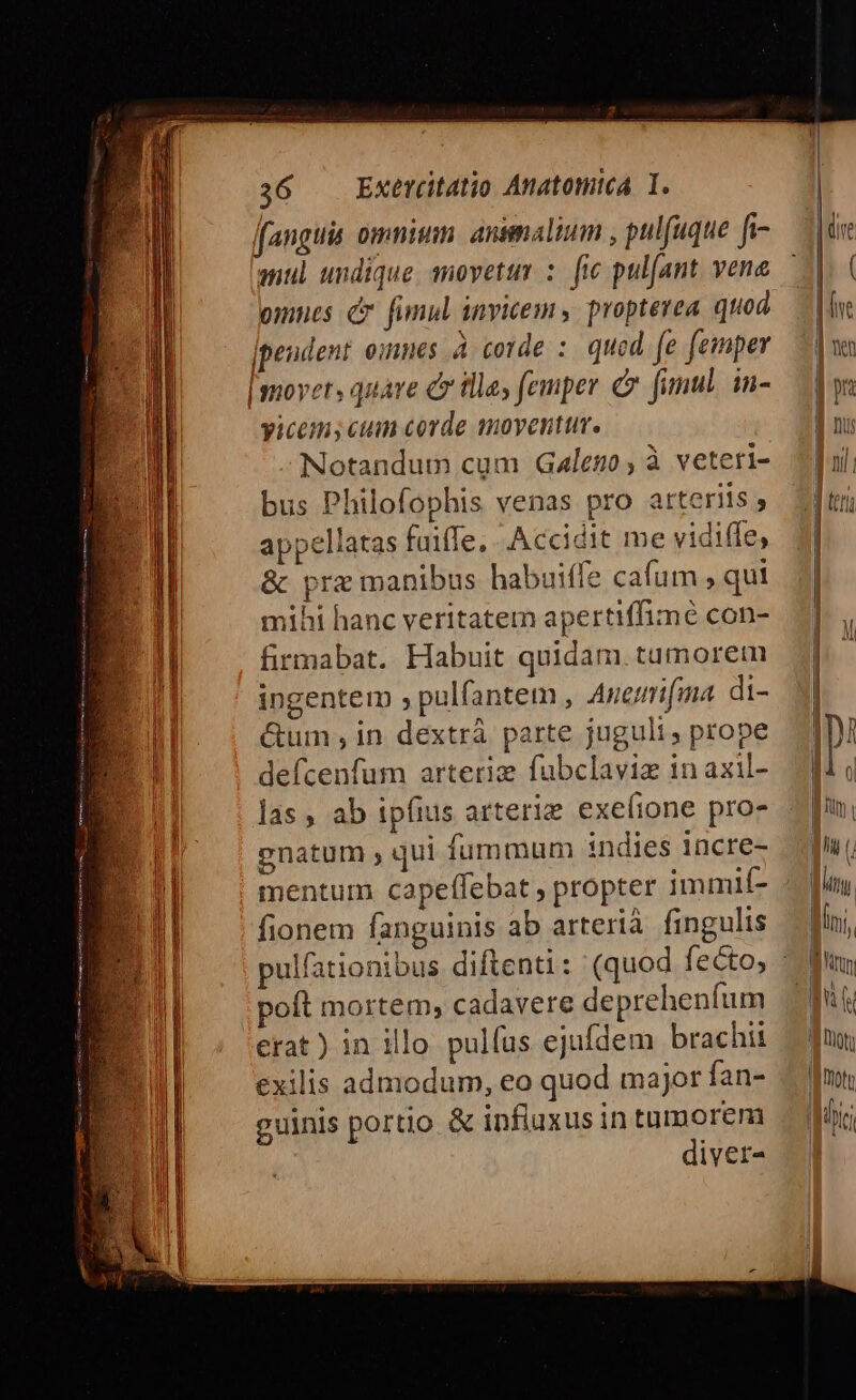 fanguis omnism. animalium , pulfuque f- mul undique suovettm :: fie pul(ant. vene omnes c fumul invicem, propterea. quod yicems cum corde moyenttm. Notandum cum Galego , à veteri- bus Philofophis venas pro arteriis , appellatas fuifTe, . Accidit me vidiffe, &amp; prz manibus habuiffe cafum , qut mihi hanc veritatem apertiffimé con- firmabat. Habuit quidam. tumorem ingentem , pulfantem , Auemi[ma di- &amp;um , in dextrà parte jugult; prope defcenfum arteriz fubclaviz 1n axil- las , ab ipfius arteriz exeíione pro- gnatum , qui fummum indies incre- mentum. capeffebat , propter immií- fionem fanguinis ab arterià fingulis poft mortem, cadavere depreheníum erat) in illo pulíus ejufdem brachii exilis admodum, eo quod major fan- guinis portio &amp; influxus in tumorem diver-