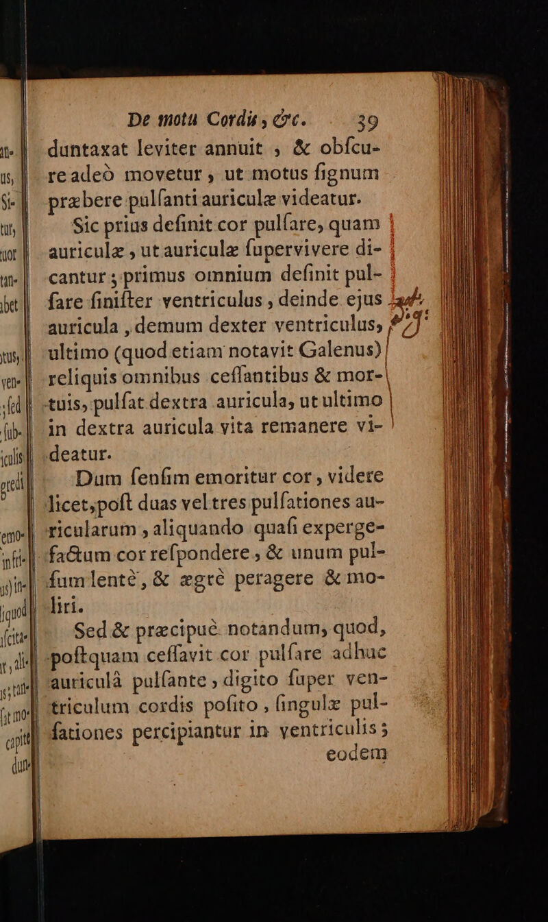 duntaxat leviter annuit ; &amp; obfcu- readeó movetur , ut motus fignum pra bere pulfanti auriculee videatur. Sic prius definit cor pulfare, quam auricula , ut auriculz fupervivere di- cantur primus omnium definit pul- fare finifter ventriculus , deinde ejus 2 ultimo (quod etiam notavit Galenus)! reliquis omnibus ceffantibus &amp; mor-| in dextra auricula vita remanere vi- Dum fenfim emoritur cor , videre licet;poft duas vel tres pulfationes au- ricularum , aliquando quafi experge- liri. Sed &amp; precipue notandum; quod, auriculà pulfante ; digito fuper ven- tricalum cordis pofito , (ingulx pul- fationes percipiantur 1n ventriculis 5 eodem