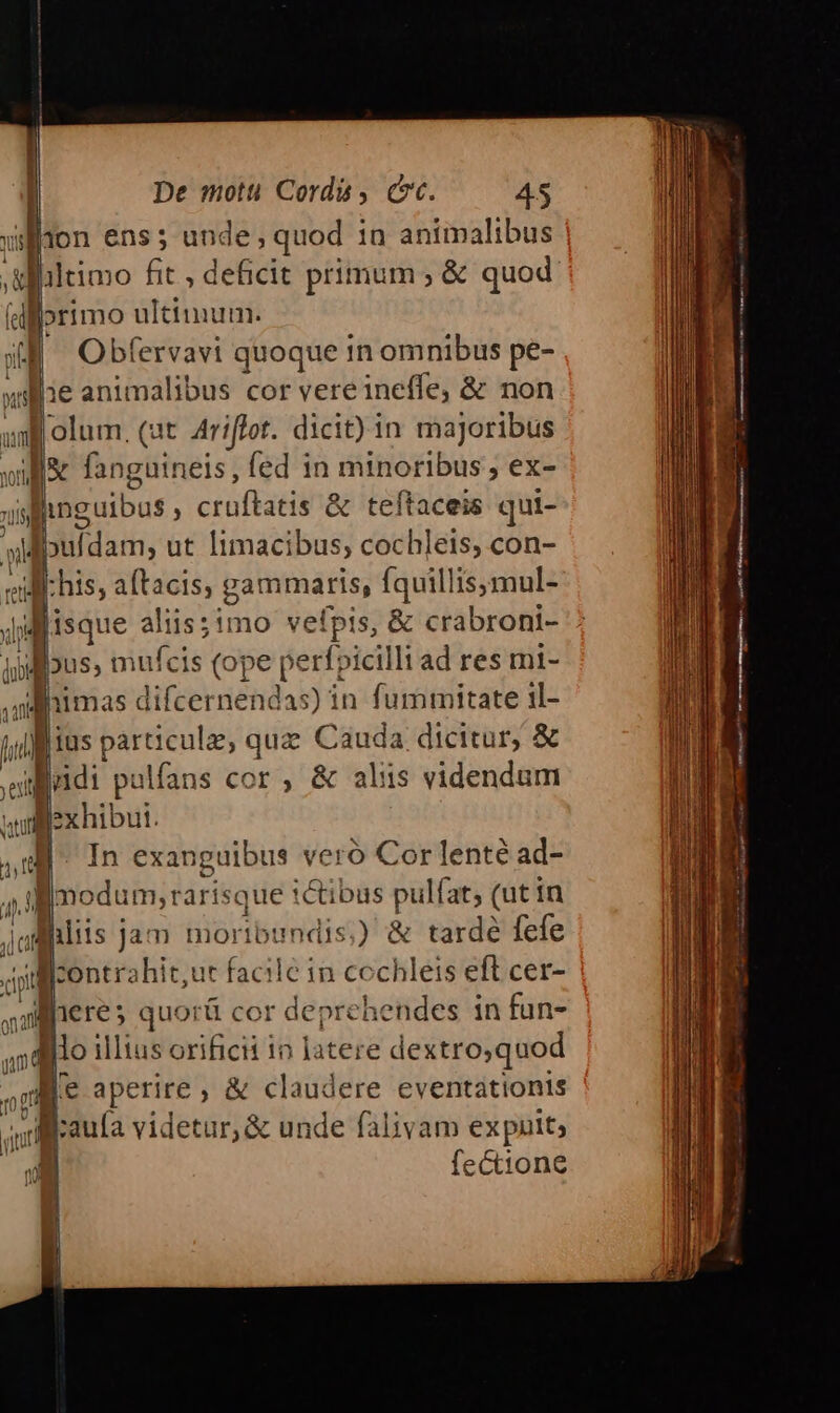 ES nM udi ant 1 gam 107 yit ze app p p— w De motui Corda , cc. 45 jon ens; iyisr «b d du in animalibus jltimo fit , deficit primum ; &amp; quod »rimo ultimum. Obfervavi quoque in omnibus pe- olum, (at. Ariffot. dicit) in majoribus inguibus , crüfbaeti &amp; teftaceis qui- Ibuídam; ut limacibus, cochleis, con- ius particule, quz Cauda dicitur, &amp; Um palfans cor , &amp; aliis videndum exhibut. In exanguibus veró Cor lenté ad- llcontrahit,ut facile in cochleis eft cer- &amp; claudere eventationis fectione