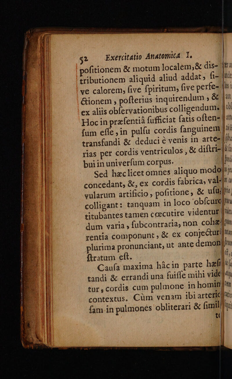 ofitionem &amp; motum localem, &amp; dis- ja tributionem aliquid aliud addat; h- jn: ve calorem, five fpiritum; five perfe- qii &amp;ionem , pofterius inquirendum ; &amp; jut ex aliis obfervationibus colligendum. fo Hoc in pra-fentià fufficiat fatis often» [itt fum effe ;in pulíu cordis fanguinem | lii transfundi &amp; deduci é venis 1n arte- l// rias per cordis ventriculos , &amp; diftriz jl buiin univerfum corpus. zn Sed hzclicet omnes aliquo modojj. concedant, &amp;, ex cordis fabrica, vals! « WM vularum artificio , pofitione, &amp; ufus a colligant: tanquam in loco obfcurejit till titubantes tamen ccecutire videntuf ! UT dum varia » fubcontraria, non colizdi rentia componunt , &amp; ex conjectura plurima pronunciant, ut ahte demoni ftratum eft. UN Caufa maxima hàcin parte hei]! ( tandi &amp; errandi una fuiffe mihi videdn U tur,cordis cum pulmone in hominnm i] contextus. Cüm venam ibi arteric|ito fam in pulmonés obliterari &amp; fimil]] oi t J !