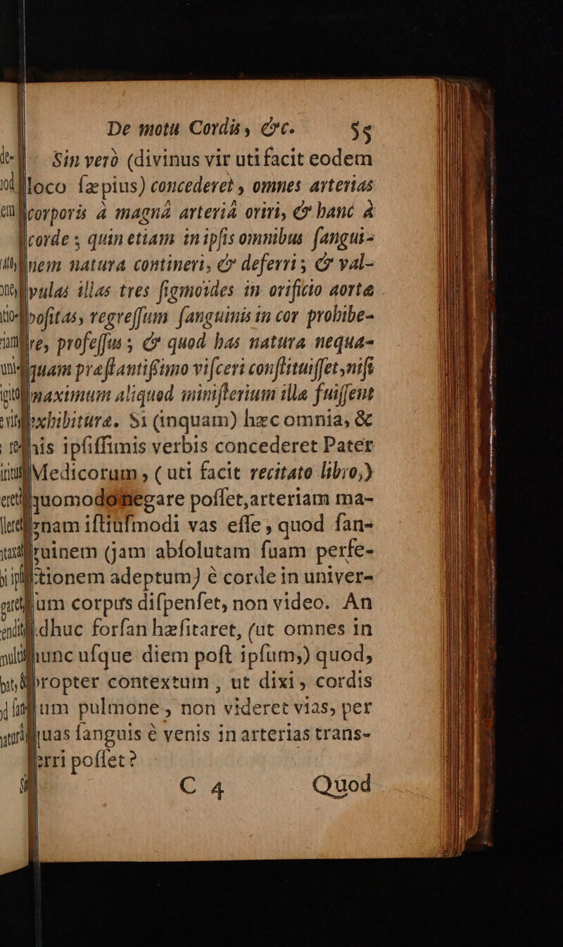 Sin veró (divinus vir utifacit eodem fBloco fa pius) concederet omnes arterias Corporis à magna arteria oriri, &amp;* banc à corde s quin etiam in ipfis omnibus fangui- nem natura contineri, C deferri ; d yal- vulas illas tres figmoides in. orificio aorta »ofitas, vegreffum. (anguinis in cor probibe- üflre, profeffus C quod has natura nequa- quam praftantiffimo vifceri conflituiffet nifi [maximum aliqued siniflerium ille fuiffet dochibitira. $1 (inquam) hzc omnia, &amp; lhis ipfiffimis verbis concederet Pater iuf Medicorum , ( uti facit recitato libio) -momodolfiegare poffet,arteriam ma- l«diiynam iftiufmodi vas effe , quod fan- ul iruinem (jam abfolutam fuam perfe- j f tionem adeptum) é corde in univer- ntflum corpus difpenfet, non video. An dhuc forfan hzfitaret, (ut omnes in N ei iunc ufque. diem poft ipfum;) quod, git H1 su ! ferri poffet 2