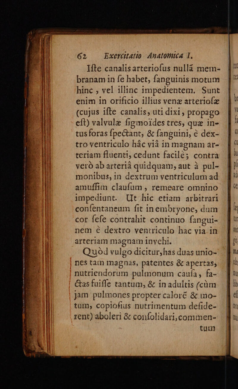 Ifte canalisarteriofus nullà mem- branam in fe habet, fanguinis motum hinc ; vel illinc 1mpedientem. Sunt enim in orificio illius venz arteriofz (cujus ifte canalis; uti dixi ; propago eft) valvule fig moides tres; qug in- tus foras fpectant, &amp; fanguini, é dex- tro ventriculo hác vià in magnam ar- teriam fluenti, cedunt facilé;3 contra veró abarterià quidquam; aut à pul- monibus, in dextrum ventriculum ad amuffim claufum , remeare omnino impediunt. Ut hic etiam arbitrari confentaneum fit in embryone, dum cor fefe contrahit continuo fangui- nem é dextro ventriculo hac ms in arteriam magnam invehi. Quo vulgo dicitur, has duas unio- nes tam magnas, patentes &amp; apertas; nutriendorum pulmonum caufa, fa- Gas fuiffe tantum, &amp; in adultis (cüm jam pulmones propter caloré &amp;.mo- tüm, copiofius nutrimentum defide- rent) aboleri &amp; confolidari,commen- tum ————————À—— — ———— M EE