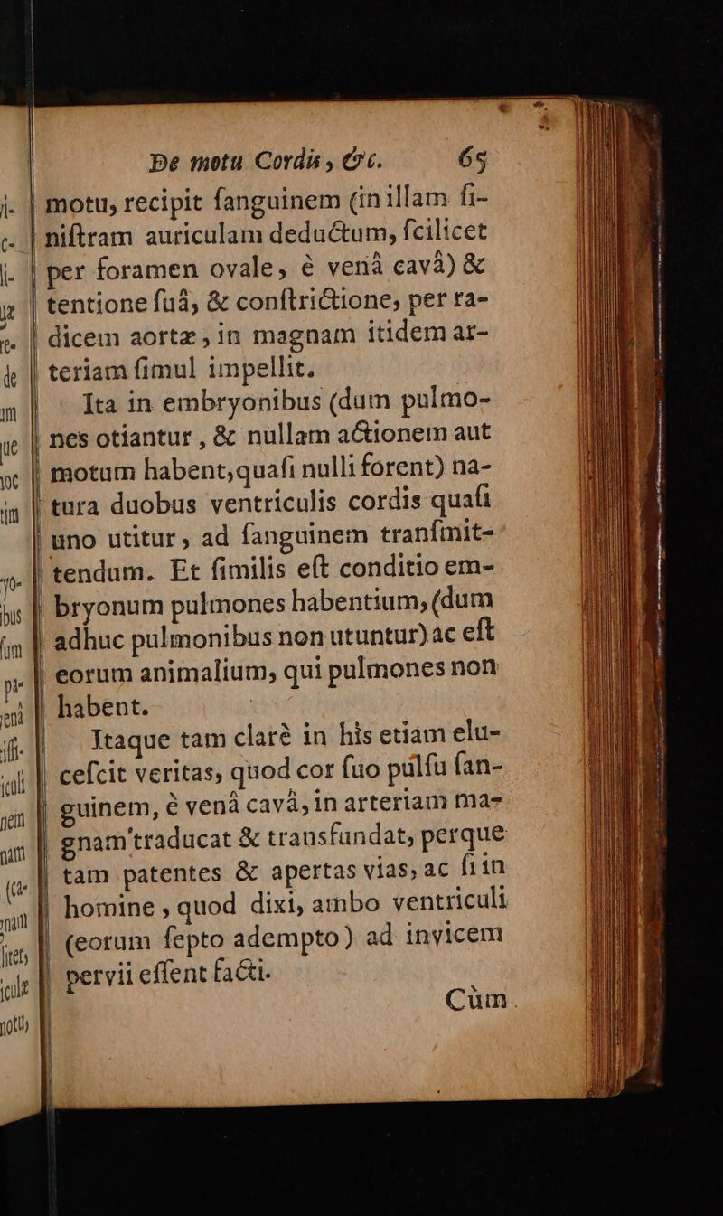 co .* —— - —— c» £2 * —C «o — -—- Be motu Cordi , Ct. 65 niftram auriculam deductum, fcilicet dicem aortz,in magnam itidem ar- teriam fimul impellit, Ita in embryonibus (dum pulmo- motum habent;quafi nulli forent) na- uno utitur , ad fanguinem tranímit- tendum. Et fimilis e(t conditio em- bryonum pulmones habentium, (dum adhuc pulmonibus non utuntur)ac eft eorum animalium, qui pulmones non habent. | Xtaque tam clar? in his etiám elu- cefcit veritas, quod cor fuo pulfu (an- guinem, € vená cavá,in arteriam ma- gnam traducat &amp; transfandat, perque tam patentes &amp; apertas vias, ac fi1n homine ; quod dixi, ambo ventriculi Cum