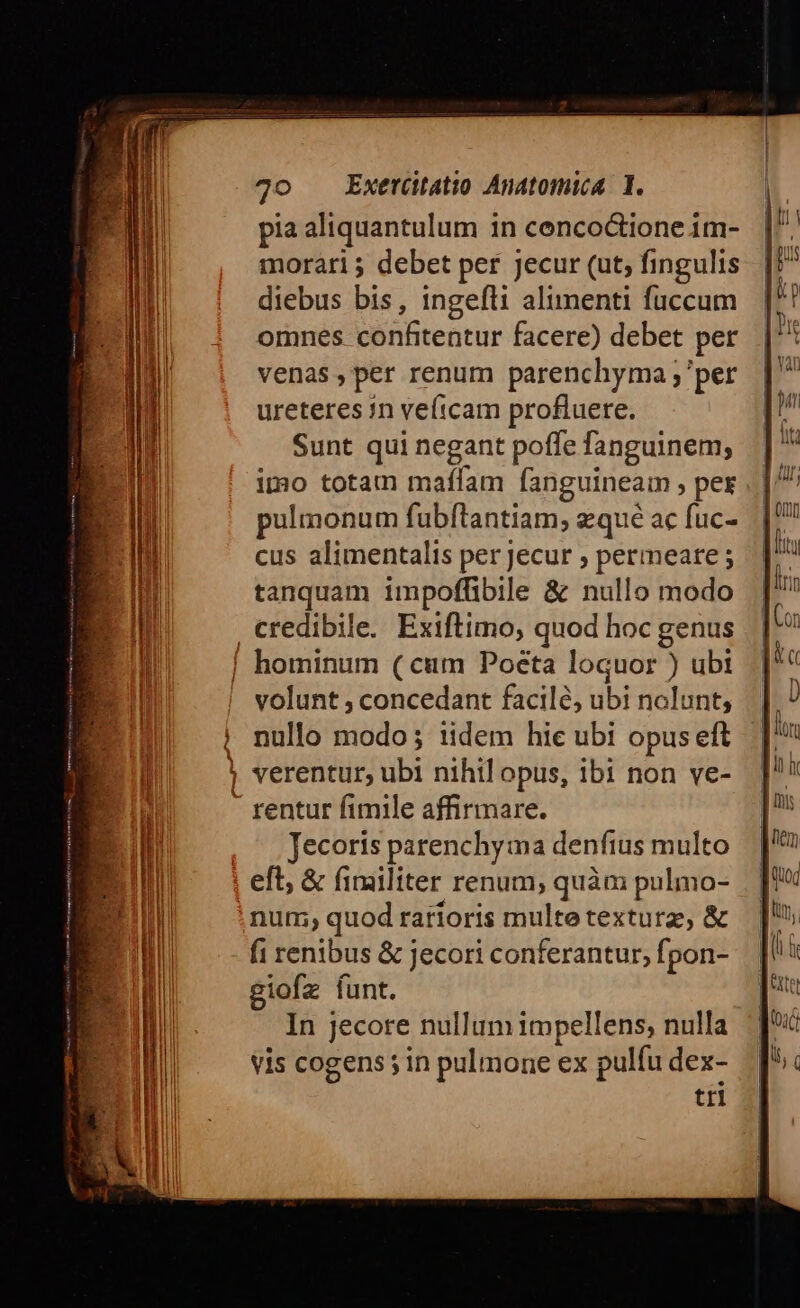 pia aliquantulum in cenco&amp;ione im- morari 5 debet per jecur (ut, fingulis diebus bis, ingefti alimenti fuccum omnes confitentur facere) debet per venas ,per renum parenchyma ; per ureteres in ve(tcam profluere. Sunt qui negant poffe fanguinem; imo totam maflam fanguineam , per pulmonum fubftantiam, zqué ac fuc- cus alimentalis per jecur ; permeare; tanquam impoffibile &amp; nullo modo credibile. Exiftimo, quod hoc genus | hominum (cum Poeta loquor ) ubi - volunt ; concedant facilé, ubi nolunt, ||. nullo modo; iidem hie ubi opuseft ! verentur, ubi nihil opus, ibi non ve- - rentur fimile affirmare. Jecoris parenchyma denfius multo eft, &amp; fimiliter renum; quàm pulmo- num; quod rarioris multe texturz, &amp; fi renibus &amp; Jecori conferantur, fpon- giofz funt. In jecore nullum impellens, nulla Vis cogens; in pulmone ex pulfu dex- tri