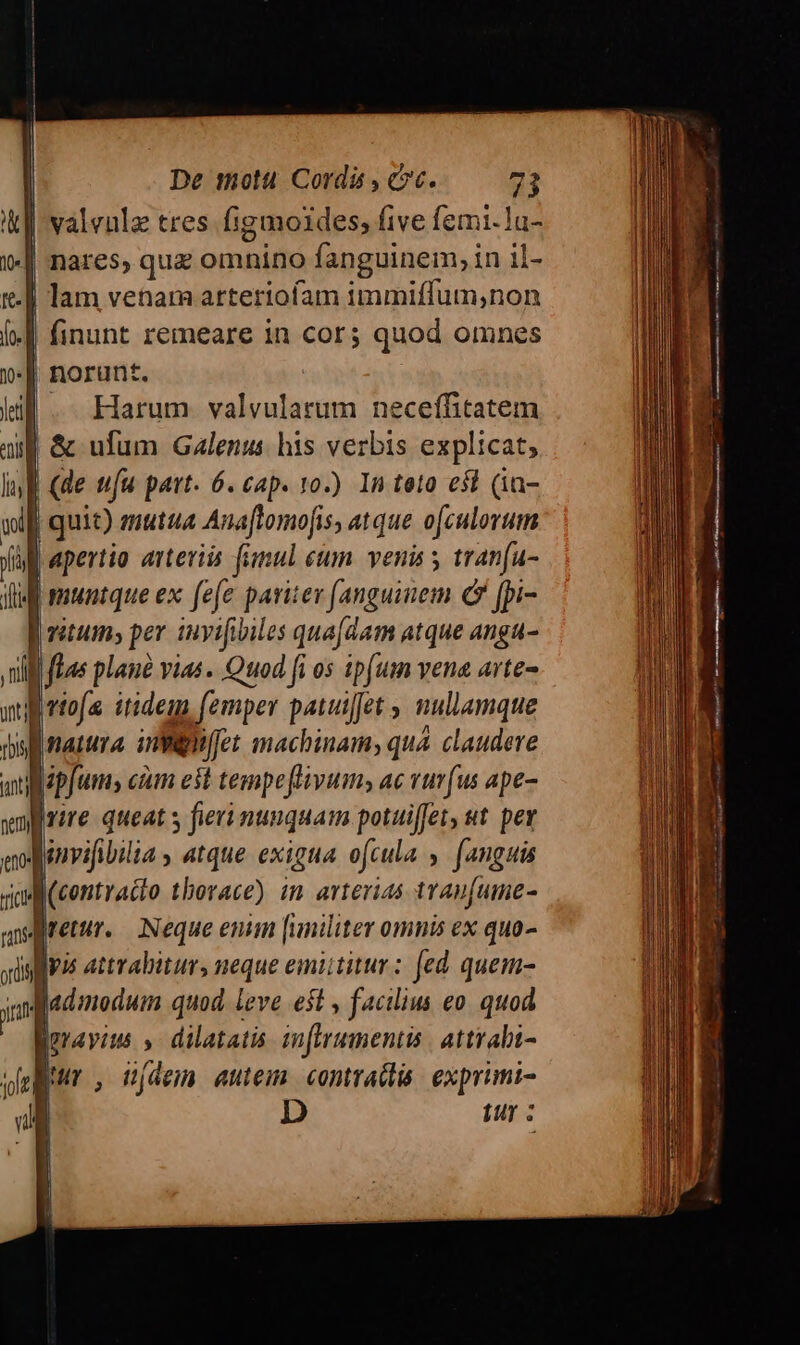 Ik valvulz tres. figmoides, five fzmi-lu- | nares, que omnino fanguinem, in il- | lam venam arteriofam immiffum,non | finunt remeare in cor; quod omnes | norunt. | -. Harum valvularum neceffitatem uf &amp; ufum Galenus his verbis explicat; | de ufu part. 6. cap. 10.) In teto e$t (ia- | quit) mutua Anaflomofis, atque ofculorum Lapertio arteviis fimul eum. venis 5 tranfu- fiM muntque ex fefe pariter [anguinem c fpi- | vatum; per iuvifibiles qua[dam atque angu- li fLas plane vias. Quod fi os 1pfum vene arte- B rtofa itidem (emper patuiet , nullamque sl natura inmmeiffet machinam, qua claudere Lpfums cm est tempeflivum; ac vuvfus ape- Ive queat s fieri nunquam potuiffer, st. per Aenvifibilia , atque exigua ofcula , [anguis B(contracto thorace) in arterias trau[ume- retur. Neque enim [uniliter omnis ex quo- alfvis attrabitur, neque emittitur: [ed quem- mi admodum quod leve eit , facilius eo. quod geravius » dilatatis inflrumentis | attrabi-